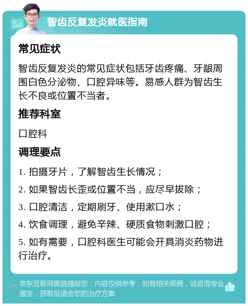 智齿反复发炎就医指南 常见症状 智齿反复发炎的常见症状包括牙齿疼痛、牙龈周围白色分泌物、口腔异味等。易感人群为智齿生长不良或位置不当者。 推荐科室 口腔科 调理要点 1. 拍摄牙片，了解智齿生长情况； 2. 如果智齿长歪或位置不当，应尽早拔除； 3. 口腔清洁，定期刷牙、使用漱口水； 4. 饮食调理，避免辛辣、硬质食物刺激口腔； 5. 如有需要，口腔科医生可能会开具消炎药物进行治疗。