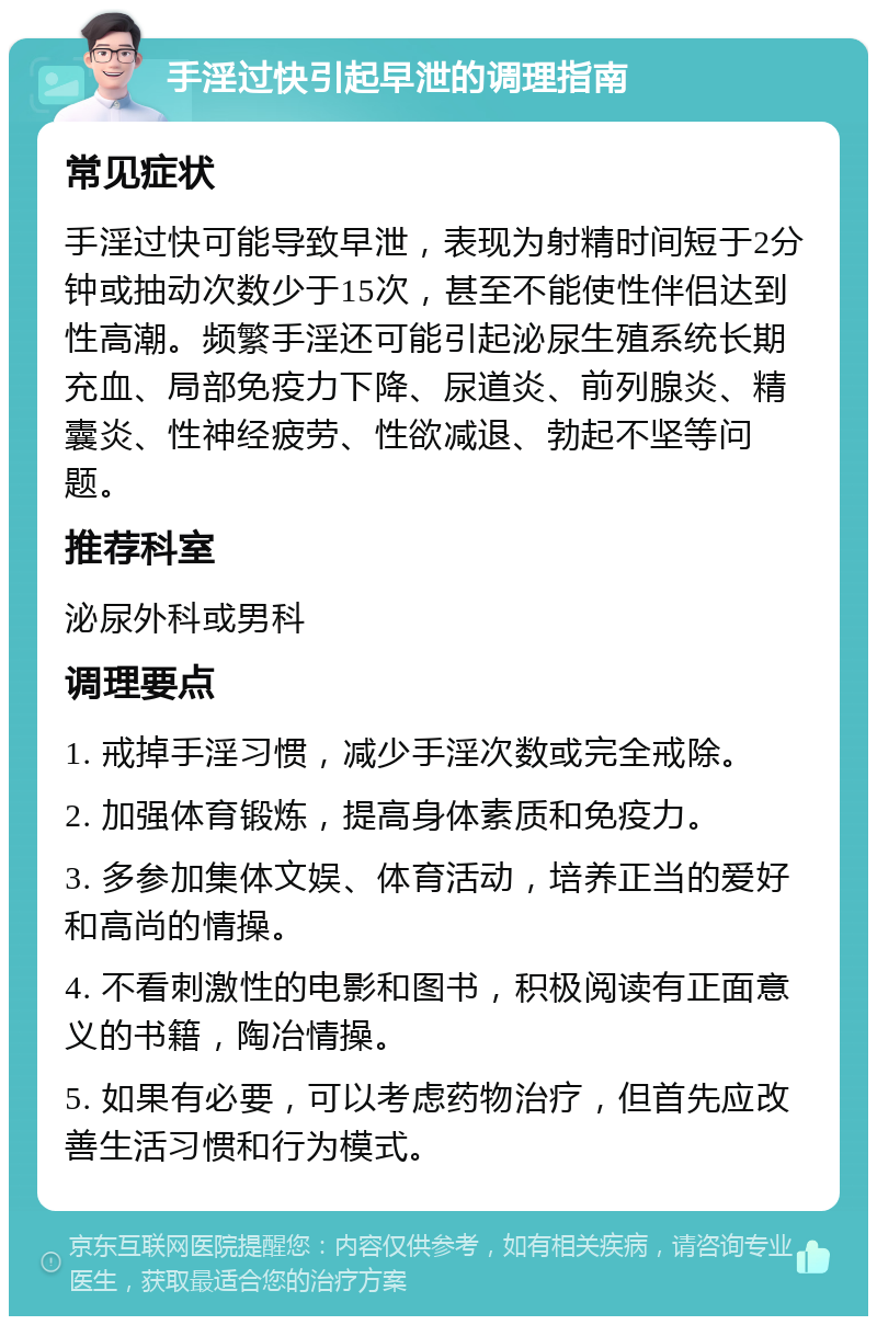 手淫过快引起早泄的调理指南 常见症状 手淫过快可能导致早泄，表现为射精时间短于2分钟或抽动次数少于15次，甚至不能使性伴侣达到性高潮。频繁手淫还可能引起泌尿生殖系统长期充血、局部免疫力下降、尿道炎、前列腺炎、精囊炎、性神经疲劳、性欲减退、勃起不坚等问题。 推荐科室 泌尿外科或男科 调理要点 1. 戒掉手淫习惯，减少手淫次数或完全戒除。 2. 加强体育锻炼，提高身体素质和免疫力。 3. 多参加集体文娱、体育活动，培养正当的爱好和高尚的情操。 4. 不看刺激性的电影和图书，积极阅读有正面意义的书籍，陶冶情操。 5. 如果有必要，可以考虑药物治疗，但首先应改善生活习惯和行为模式。