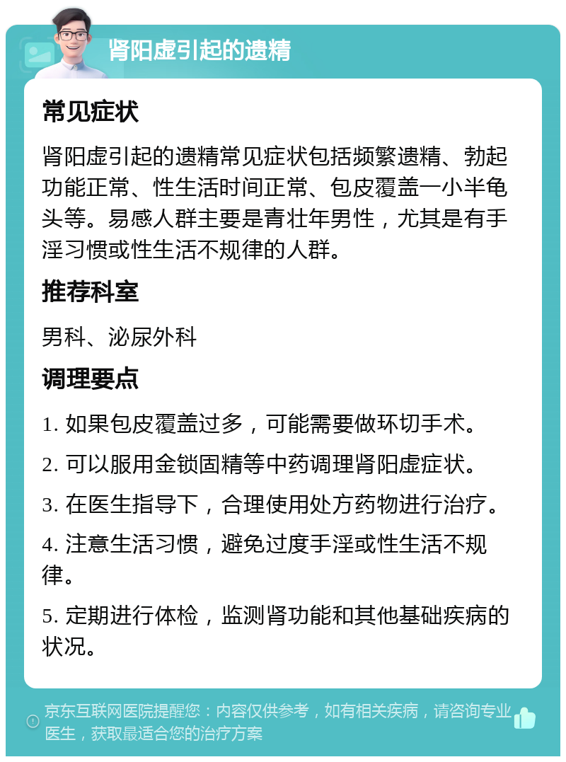 肾阳虚引起的遗精 常见症状 肾阳虚引起的遗精常见症状包括频繁遗精、勃起功能正常、性生活时间正常、包皮覆盖一小半龟头等。易感人群主要是青壮年男性，尤其是有手淫习惯或性生活不规律的人群。 推荐科室 男科、泌尿外科 调理要点 1. 如果包皮覆盖过多，可能需要做环切手术。 2. 可以服用金锁固精等中药调理肾阳虚症状。 3. 在医生指导下，合理使用处方药物进行治疗。 4. 注意生活习惯，避免过度手淫或性生活不规律。 5. 定期进行体检，监测肾功能和其他基础疾病的状况。