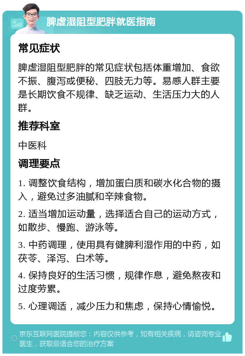 脾虚湿阻型肥胖就医指南 常见症状 脾虚湿阻型肥胖的常见症状包括体重增加、食欲不振、腹泻或便秘、四肢无力等。易感人群主要是长期饮食不规律、缺乏运动、生活压力大的人群。 推荐科室 中医科 调理要点 1. 调整饮食结构，增加蛋白质和碳水化合物的摄入，避免过多油腻和辛辣食物。 2. 适当增加运动量，选择适合自己的运动方式，如散步、慢跑、游泳等。 3. 中药调理，使用具有健脾利湿作用的中药，如茯苓、泽泻、白术等。 4. 保持良好的生活习惯，规律作息，避免熬夜和过度劳累。 5. 心理调适，减少压力和焦虑，保持心情愉悦。