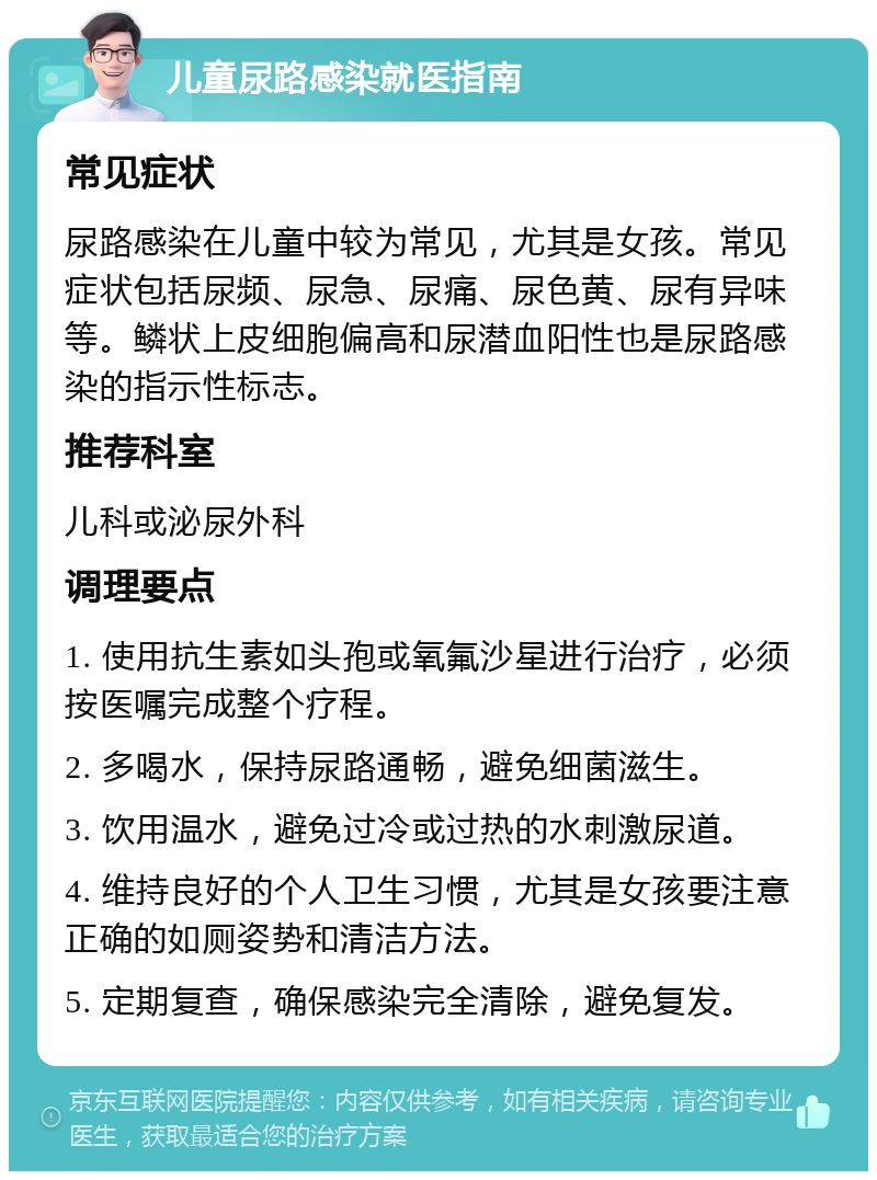 儿童尿路感染就医指南 常见症状 尿路感染在儿童中较为常见，尤其是女孩。常见症状包括尿频、尿急、尿痛、尿色黄、尿有异味等。鳞状上皮细胞偏高和尿潜血阳性也是尿路感染的指示性标志。 推荐科室 儿科或泌尿外科 调理要点 1. 使用抗生素如头孢或氧氟沙星进行治疗，必须按医嘱完成整个疗程。 2. 多喝水，保持尿路通畅，避免细菌滋生。 3. 饮用温水，避免过冷或过热的水刺激尿道。 4. 维持良好的个人卫生习惯，尤其是女孩要注意正确的如厕姿势和清洁方法。 5. 定期复查，确保感染完全清除，避免复发。