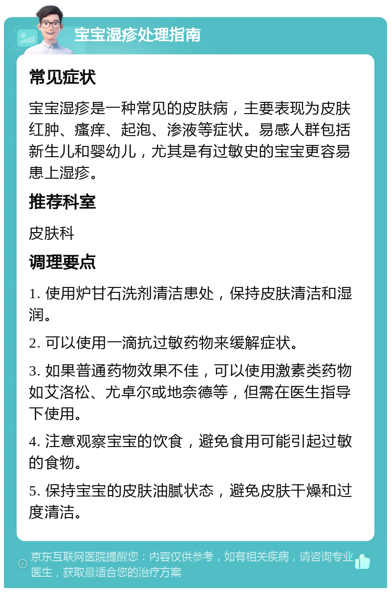 宝宝湿疹处理指南 常见症状 宝宝湿疹是一种常见的皮肤病，主要表现为皮肤红肿、瘙痒、起泡、渗液等症状。易感人群包括新生儿和婴幼儿，尤其是有过敏史的宝宝更容易患上湿疹。 推荐科室 皮肤科 调理要点 1. 使用炉甘石洗剂清洁患处，保持皮肤清洁和湿润。 2. 可以使用一滴抗过敏药物来缓解症状。 3. 如果普通药物效果不佳，可以使用激素类药物如艾洛松、尤卓尔或地奈德等，但需在医生指导下使用。 4. 注意观察宝宝的饮食，避免食用可能引起过敏的食物。 5. 保持宝宝的皮肤油腻状态，避免皮肤干燥和过度清洁。