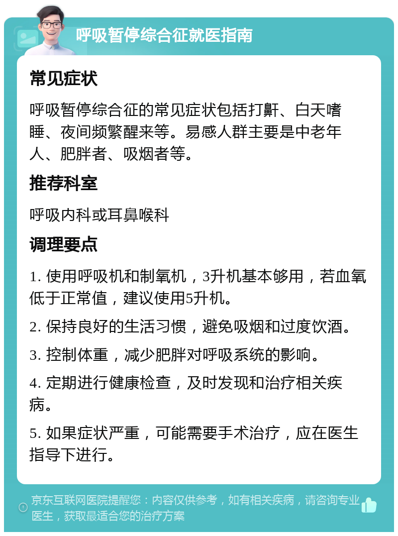 呼吸暂停综合征就医指南 常见症状 呼吸暂停综合征的常见症状包括打鼾、白天嗜睡、夜间频繁醒来等。易感人群主要是中老年人、肥胖者、吸烟者等。 推荐科室 呼吸内科或耳鼻喉科 调理要点 1. 使用呼吸机和制氧机，3升机基本够用，若血氧低于正常值，建议使用5升机。 2. 保持良好的生活习惯，避免吸烟和过度饮酒。 3. 控制体重，减少肥胖对呼吸系统的影响。 4. 定期进行健康检查，及时发现和治疗相关疾病。 5. 如果症状严重，可能需要手术治疗，应在医生指导下进行。