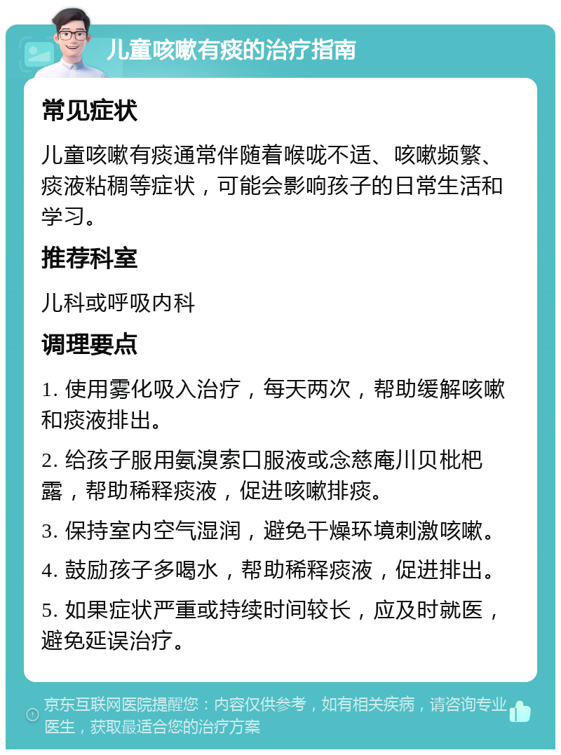 儿童咳嗽有痰的治疗指南 常见症状 儿童咳嗽有痰通常伴随着喉咙不适、咳嗽频繁、痰液粘稠等症状，可能会影响孩子的日常生活和学习。 推荐科室 儿科或呼吸内科 调理要点 1. 使用雾化吸入治疗，每天两次，帮助缓解咳嗽和痰液排出。 2. 给孩子服用氨溴索口服液或念慈庵川贝枇杷露，帮助稀释痰液，促进咳嗽排痰。 3. 保持室内空气湿润，避免干燥环境刺激咳嗽。 4. 鼓励孩子多喝水，帮助稀释痰液，促进排出。 5. 如果症状严重或持续时间较长，应及时就医，避免延误治疗。