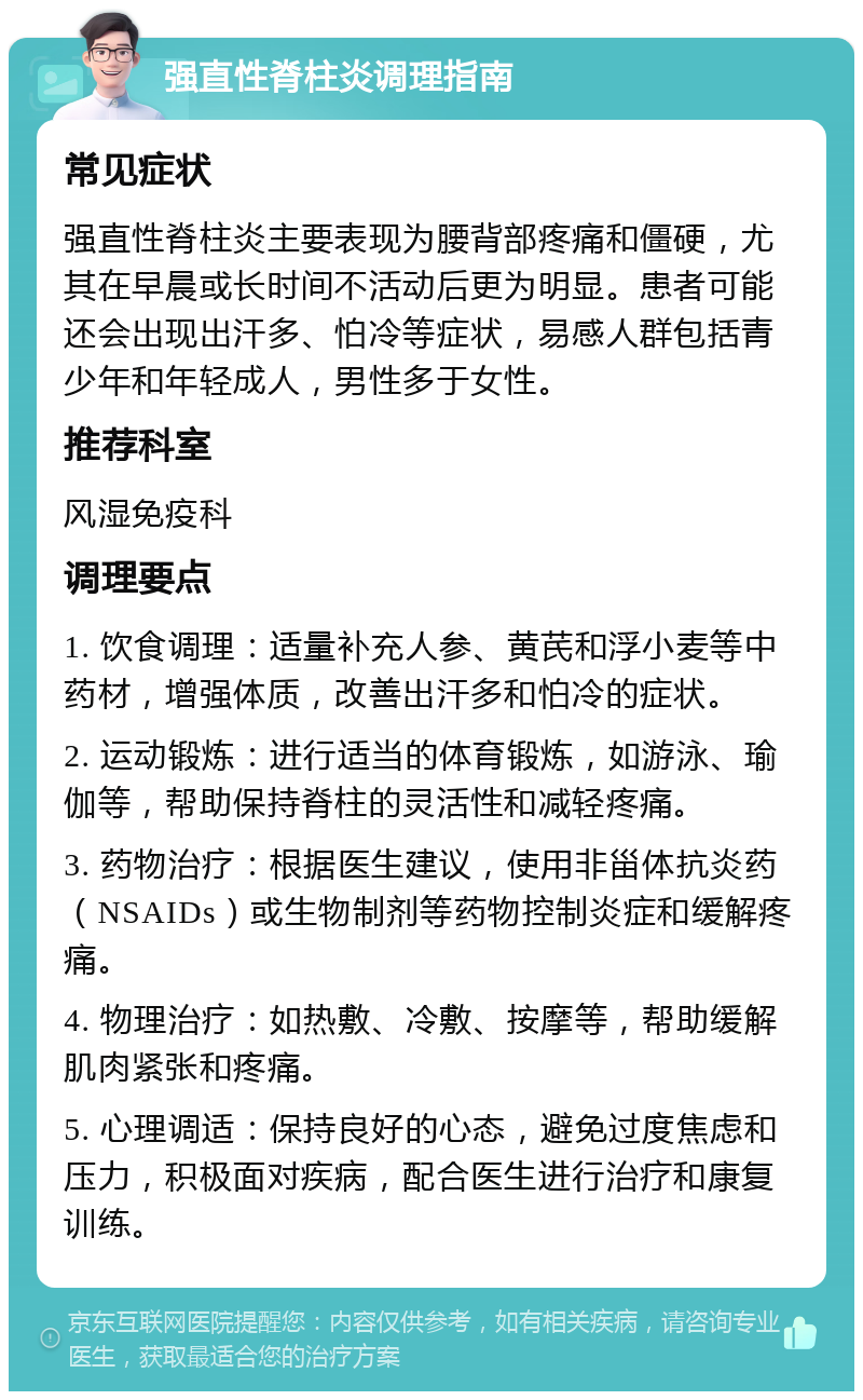 强直性脊柱炎调理指南 常见症状 强直性脊柱炎主要表现为腰背部疼痛和僵硬，尤其在早晨或长时间不活动后更为明显。患者可能还会出现出汗多、怕冷等症状，易感人群包括青少年和年轻成人，男性多于女性。 推荐科室 风湿免疫科 调理要点 1. 饮食调理：适量补充人参、黄芪和浮小麦等中药材，增强体质，改善出汗多和怕冷的症状。 2. 运动锻炼：进行适当的体育锻炼，如游泳、瑜伽等，帮助保持脊柱的灵活性和减轻疼痛。 3. 药物治疗：根据医生建议，使用非甾体抗炎药（NSAIDs）或生物制剂等药物控制炎症和缓解疼痛。 4. 物理治疗：如热敷、冷敷、按摩等，帮助缓解肌肉紧张和疼痛。 5. 心理调适：保持良好的心态，避免过度焦虑和压力，积极面对疾病，配合医生进行治疗和康复训练。