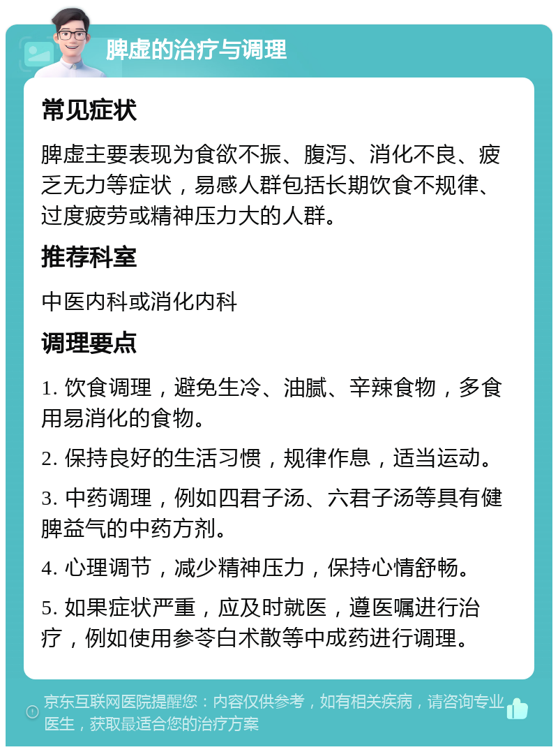 脾虚的治疗与调理 常见症状 脾虚主要表现为食欲不振、腹泻、消化不良、疲乏无力等症状，易感人群包括长期饮食不规律、过度疲劳或精神压力大的人群。 推荐科室 中医内科或消化内科 调理要点 1. 饮食调理，避免生冷、油腻、辛辣食物，多食用易消化的食物。 2. 保持良好的生活习惯，规律作息，适当运动。 3. 中药调理，例如四君子汤、六君子汤等具有健脾益气的中药方剂。 4. 心理调节，减少精神压力，保持心情舒畅。 5. 如果症状严重，应及时就医，遵医嘱进行治疗，例如使用参苓白术散等中成药进行调理。