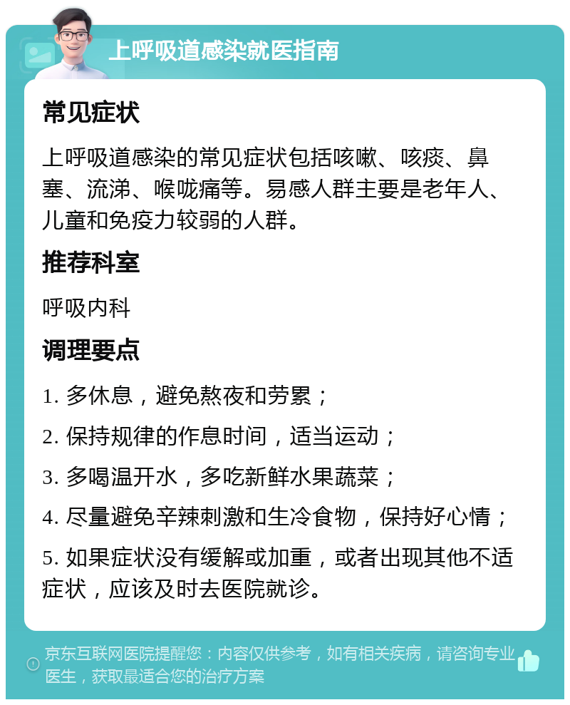 上呼吸道感染就医指南 常见症状 上呼吸道感染的常见症状包括咳嗽、咳痰、鼻塞、流涕、喉咙痛等。易感人群主要是老年人、儿童和免疫力较弱的人群。 推荐科室 呼吸内科 调理要点 1. 多休息，避免熬夜和劳累； 2. 保持规律的作息时间，适当运动； 3. 多喝温开水，多吃新鲜水果蔬菜； 4. 尽量避免辛辣刺激和生冷食物，保持好心情； 5. 如果症状没有缓解或加重，或者出现其他不适症状，应该及时去医院就诊。