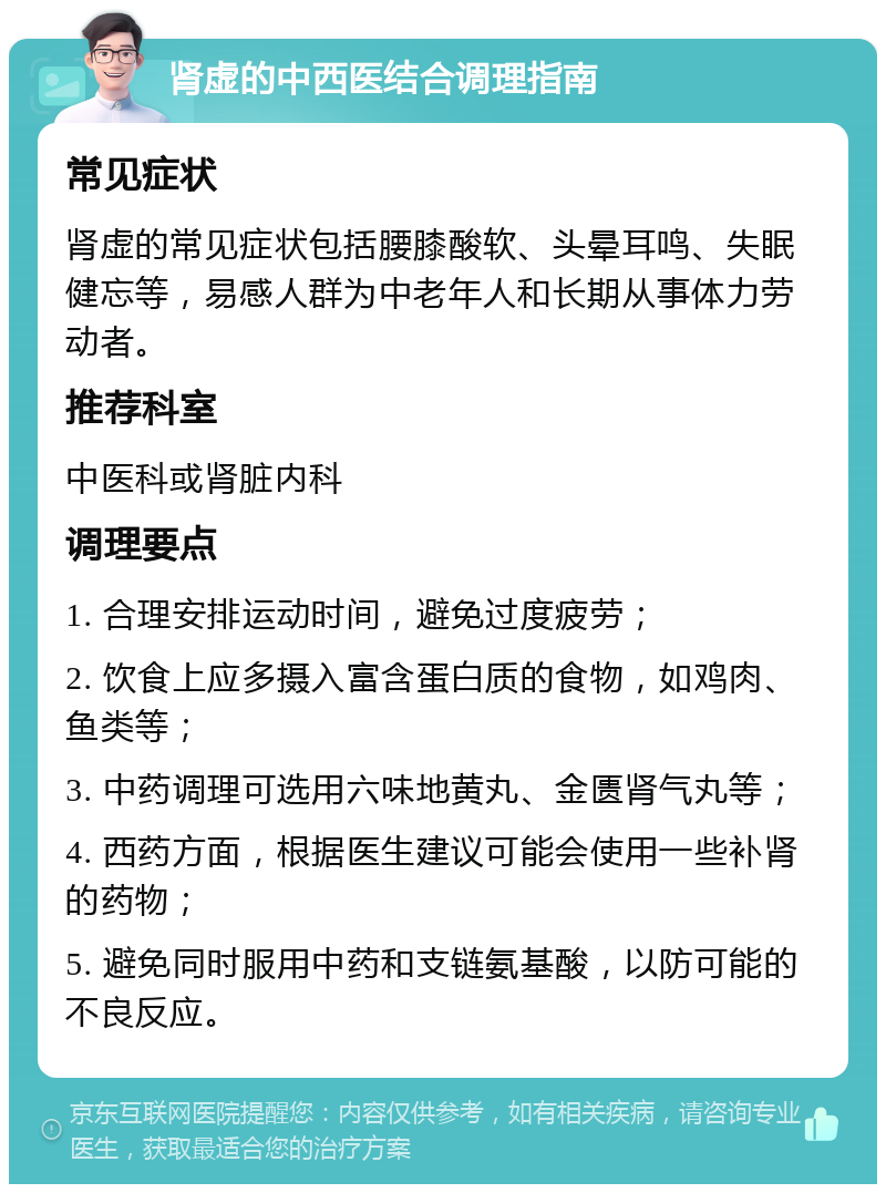 肾虚的中西医结合调理指南 常见症状 肾虚的常见症状包括腰膝酸软、头晕耳鸣、失眠健忘等，易感人群为中老年人和长期从事体力劳动者。 推荐科室 中医科或肾脏内科 调理要点 1. 合理安排运动时间，避免过度疲劳； 2. 饮食上应多摄入富含蛋白质的食物，如鸡肉、鱼类等； 3. 中药调理可选用六味地黄丸、金匮肾气丸等； 4. 西药方面，根据医生建议可能会使用一些补肾的药物； 5. 避免同时服用中药和支链氨基酸，以防可能的不良反应。