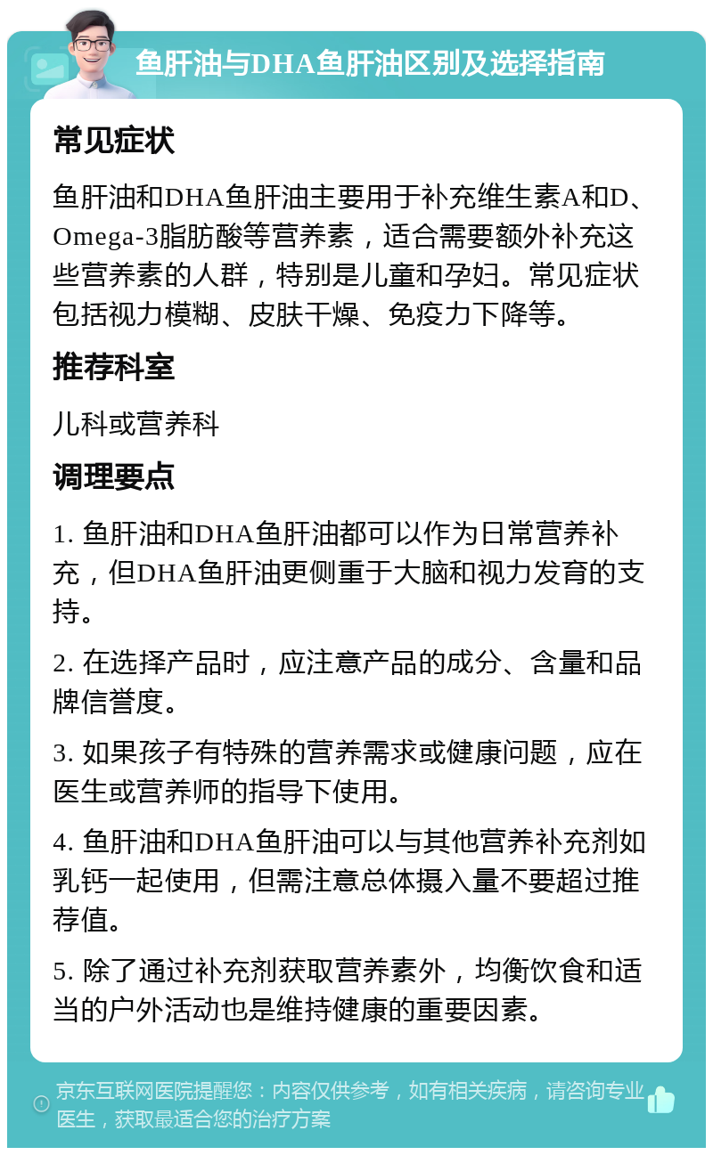 鱼肝油与DHA鱼肝油区别及选择指南 常见症状 鱼肝油和DHA鱼肝油主要用于补充维生素A和D、Omega-3脂肪酸等营养素，适合需要额外补充这些营养素的人群，特别是儿童和孕妇。常见症状包括视力模糊、皮肤干燥、免疫力下降等。 推荐科室 儿科或营养科 调理要点 1. 鱼肝油和DHA鱼肝油都可以作为日常营养补充，但DHA鱼肝油更侧重于大脑和视力发育的支持。 2. 在选择产品时，应注意产品的成分、含量和品牌信誉度。 3. 如果孩子有特殊的营养需求或健康问题，应在医生或营养师的指导下使用。 4. 鱼肝油和DHA鱼肝油可以与其他营养补充剂如乳钙一起使用，但需注意总体摄入量不要超过推荐值。 5. 除了通过补充剂获取营养素外，均衡饮食和适当的户外活动也是维持健康的重要因素。