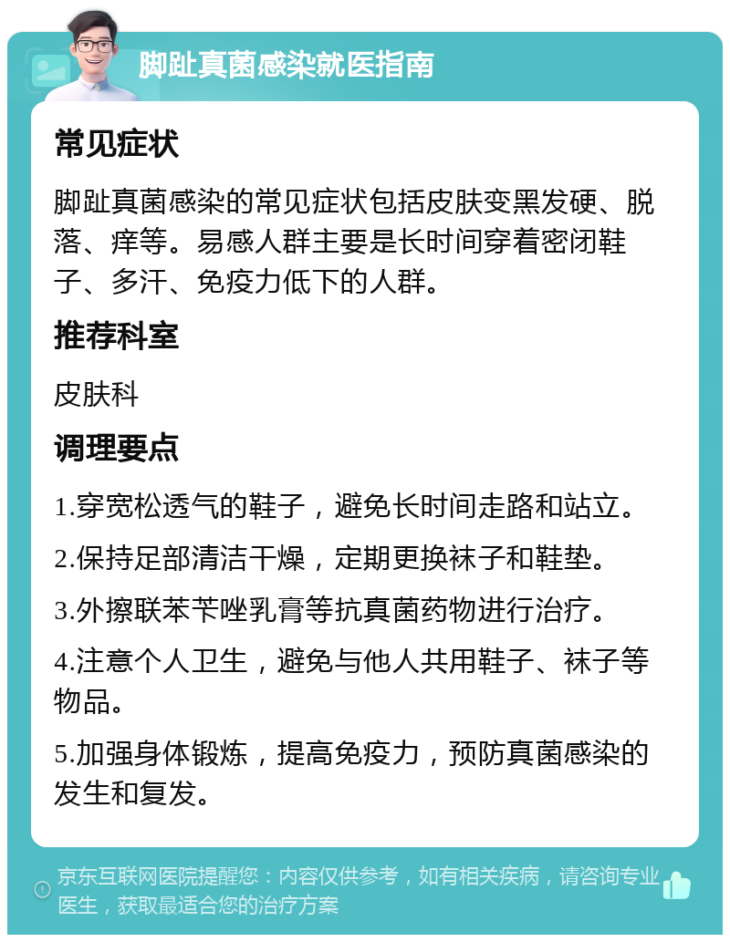 脚趾真菌感染就医指南 常见症状 脚趾真菌感染的常见症状包括皮肤变黑发硬、脱落、痒等。易感人群主要是长时间穿着密闭鞋子、多汗、免疫力低下的人群。 推荐科室 皮肤科 调理要点 1.穿宽松透气的鞋子，避免长时间走路和站立。 2.保持足部清洁干燥，定期更换袜子和鞋垫。 3.外擦联苯苄唑乳膏等抗真菌药物进行治疗。 4.注意个人卫生，避免与他人共用鞋子、袜子等物品。 5.加强身体锻炼，提高免疫力，预防真菌感染的发生和复发。