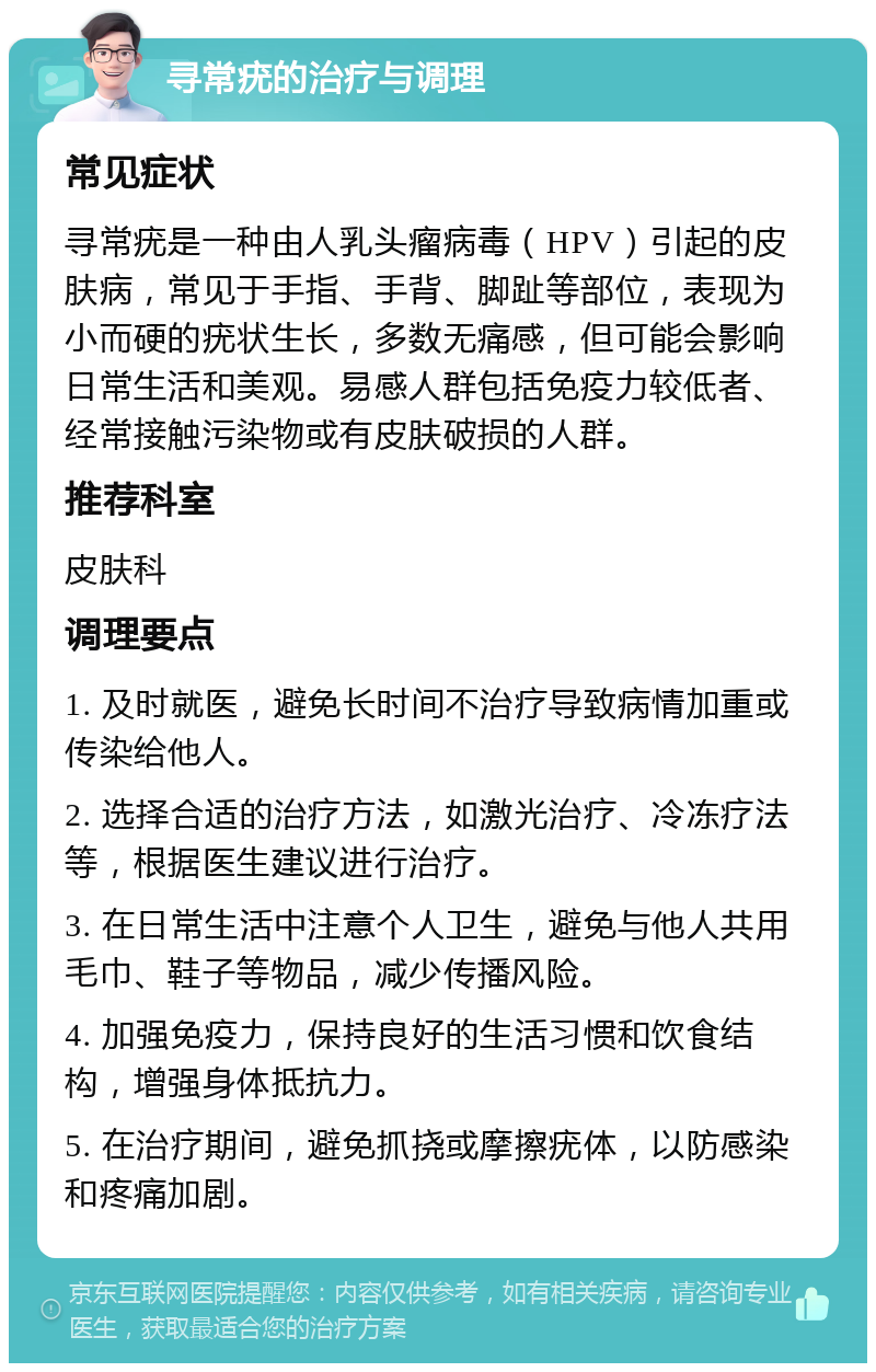 寻常疣的治疗与调理 常见症状 寻常疣是一种由人乳头瘤病毒（HPV）引起的皮肤病，常见于手指、手背、脚趾等部位，表现为小而硬的疣状生长，多数无痛感，但可能会影响日常生活和美观。易感人群包括免疫力较低者、经常接触污染物或有皮肤破损的人群。 推荐科室 皮肤科 调理要点 1. 及时就医，避免长时间不治疗导致病情加重或传染给他人。 2. 选择合适的治疗方法，如激光治疗、冷冻疗法等，根据医生建议进行治疗。 3. 在日常生活中注意个人卫生，避免与他人共用毛巾、鞋子等物品，减少传播风险。 4. 加强免疫力，保持良好的生活习惯和饮食结构，增强身体抵抗力。 5. 在治疗期间，避免抓挠或摩擦疣体，以防感染和疼痛加剧。