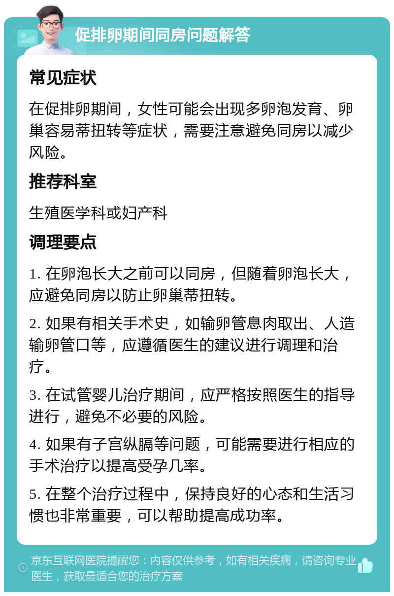 促排卵期间同房问题解答 常见症状 在促排卵期间，女性可能会出现多卵泡发育、卵巢容易蒂扭转等症状，需要注意避免同房以减少风险。 推荐科室 生殖医学科或妇产科 调理要点 1. 在卵泡长大之前可以同房，但随着卵泡长大，应避免同房以防止卵巢蒂扭转。 2. 如果有相关手术史，如输卵管息肉取出、人造输卵管口等，应遵循医生的建议进行调理和治疗。 3. 在试管婴儿治疗期间，应严格按照医生的指导进行，避免不必要的风险。 4. 如果有子宫纵膈等问题，可能需要进行相应的手术治疗以提高受孕几率。 5. 在整个治疗过程中，保持良好的心态和生活习惯也非常重要，可以帮助提高成功率。