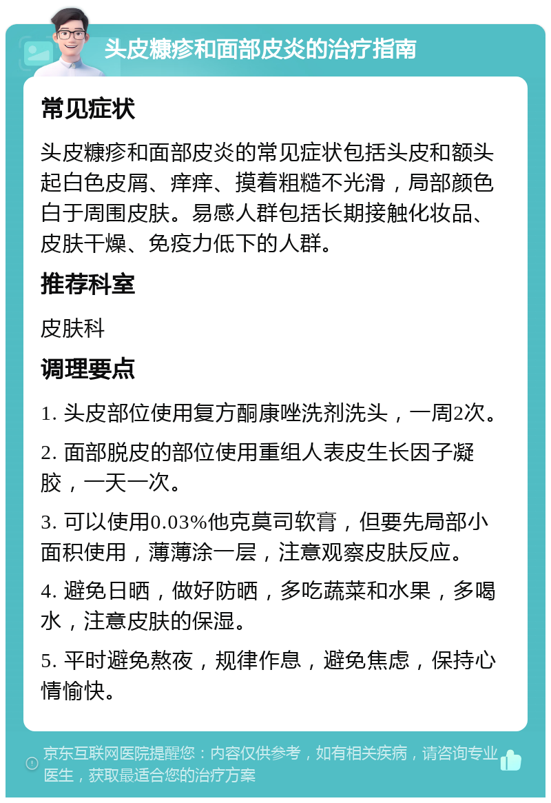 头皮糠疹和面部皮炎的治疗指南 常见症状 头皮糠疹和面部皮炎的常见症状包括头皮和额头起白色皮屑、痒痒、摸着粗糙不光滑，局部颜色白于周围皮肤。易感人群包括长期接触化妆品、皮肤干燥、免疫力低下的人群。 推荐科室 皮肤科 调理要点 1. 头皮部位使用复方酮康唑洗剂洗头，一周2次。 2. 面部脱皮的部位使用重组人表皮生长因子凝胶，一天一次。 3. 可以使用0.03%他克莫司软膏，但要先局部小面积使用，薄薄涂一层，注意观察皮肤反应。 4. 避免日晒，做好防晒，多吃蔬菜和水果，多喝水，注意皮肤的保湿。 5. 平时避免熬夜，规律作息，避免焦虑，保持心情愉快。