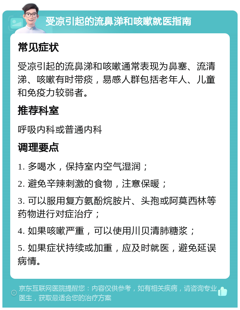 受凉引起的流鼻涕和咳嗽就医指南 常见症状 受凉引起的流鼻涕和咳嗽通常表现为鼻塞、流清涕、咳嗽有时带痰，易感人群包括老年人、儿童和免疫力较弱者。 推荐科室 呼吸内科或普通内科 调理要点 1. 多喝水，保持室内空气湿润； 2. 避免辛辣刺激的食物，注意保暖； 3. 可以服用复方氨酚烷胺片、头孢或阿莫西林等药物进行对症治疗； 4. 如果咳嗽严重，可以使用川贝清肺糖浆； 5. 如果症状持续或加重，应及时就医，避免延误病情。