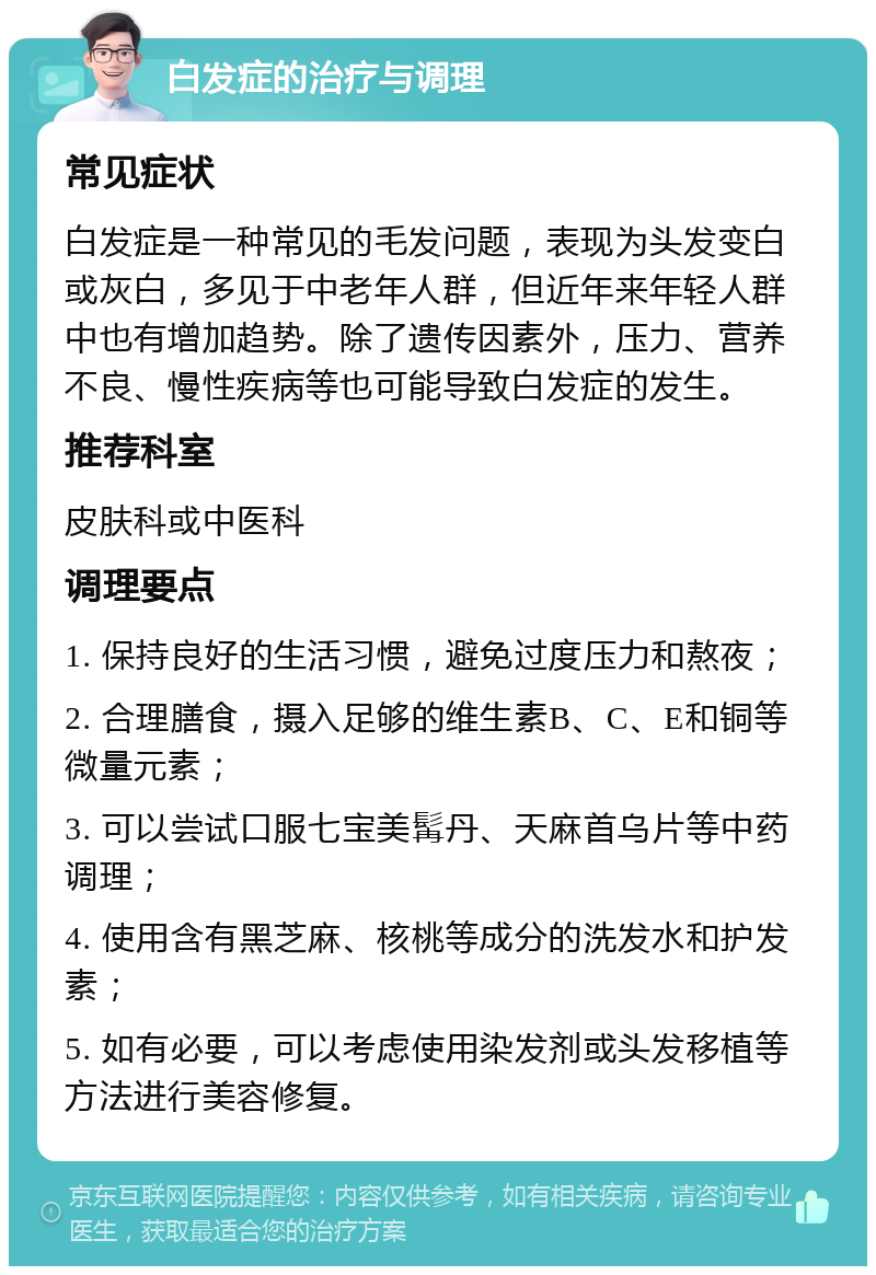 白发症的治疗与调理 常见症状 白发症是一种常见的毛发问题，表现为头发变白或灰白，多见于中老年人群，但近年来年轻人群中也有增加趋势。除了遗传因素外，压力、营养不良、慢性疾病等也可能导致白发症的发生。 推荐科室 皮肤科或中医科 调理要点 1. 保持良好的生活习惯，避免过度压力和熬夜； 2. 合理膳食，摄入足够的维生素B、C、E和铜等微量元素； 3. 可以尝试口服七宝美髯丹、天麻首乌片等中药调理； 4. 使用含有黑芝麻、核桃等成分的洗发水和护发素； 5. 如有必要，可以考虑使用染发剂或头发移植等方法进行美容修复。