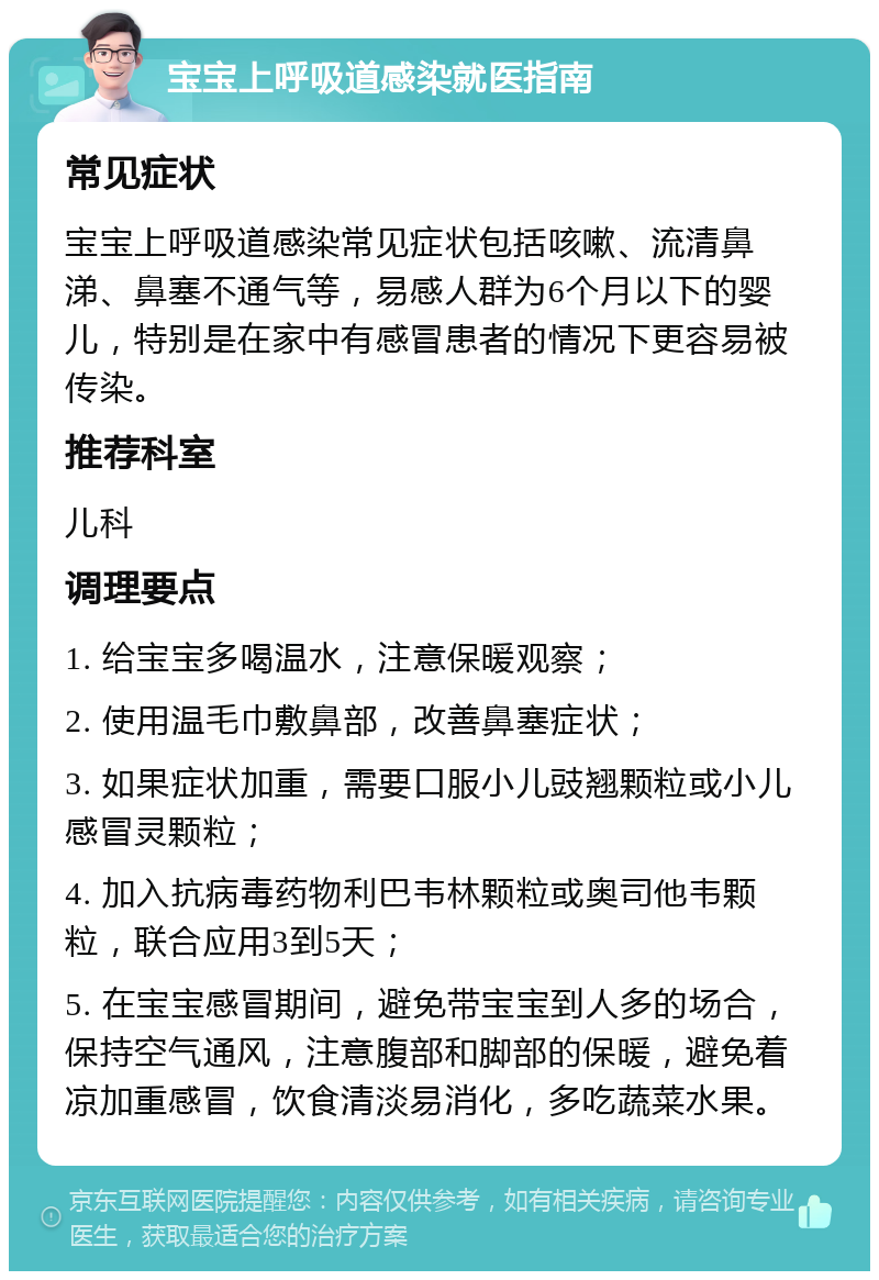 宝宝上呼吸道感染就医指南 常见症状 宝宝上呼吸道感染常见症状包括咳嗽、流清鼻涕、鼻塞不通气等，易感人群为6个月以下的婴儿，特别是在家中有感冒患者的情况下更容易被传染。 推荐科室 儿科 调理要点 1. 给宝宝多喝温水，注意保暖观察； 2. 使用温毛巾敷鼻部，改善鼻塞症状； 3. 如果症状加重，需要口服小儿豉翘颗粒或小儿感冒灵颗粒； 4. 加入抗病毒药物利巴韦林颗粒或奥司他韦颗粒，联合应用3到5天； 5. 在宝宝感冒期间，避免带宝宝到人多的场合，保持空气通风，注意腹部和脚部的保暖，避免着凉加重感冒，饮食清淡易消化，多吃蔬菜水果。