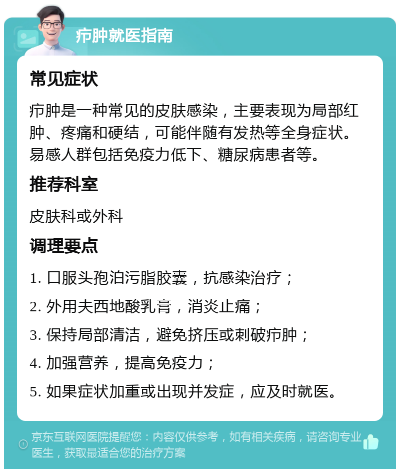 疖肿就医指南 常见症状 疖肿是一种常见的皮肤感染，主要表现为局部红肿、疼痛和硬结，可能伴随有发热等全身症状。易感人群包括免疫力低下、糖尿病患者等。 推荐科室 皮肤科或外科 调理要点 1. 口服头孢泊污脂胶囊，抗感染治疗； 2. 外用夫西地酸乳膏，消炎止痛； 3. 保持局部清洁，避免挤压或刺破疖肿； 4. 加强营养，提高免疫力； 5. 如果症状加重或出现并发症，应及时就医。