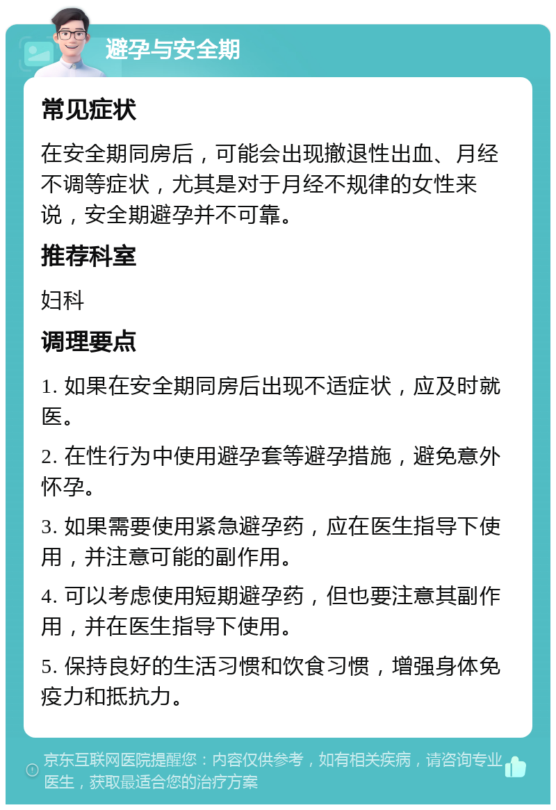 避孕与安全期 常见症状 在安全期同房后，可能会出现撤退性出血、月经不调等症状，尤其是对于月经不规律的女性来说，安全期避孕并不可靠。 推荐科室 妇科 调理要点 1. 如果在安全期同房后出现不适症状，应及时就医。 2. 在性行为中使用避孕套等避孕措施，避免意外怀孕。 3. 如果需要使用紧急避孕药，应在医生指导下使用，并注意可能的副作用。 4. 可以考虑使用短期避孕药，但也要注意其副作用，并在医生指导下使用。 5. 保持良好的生活习惯和饮食习惯，增强身体免疫力和抵抗力。