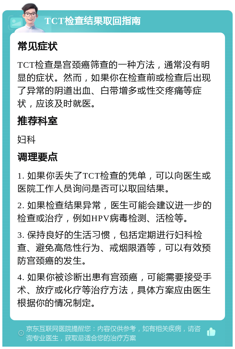 TCT检查结果取回指南 常见症状 TCT检查是宫颈癌筛查的一种方法，通常没有明显的症状。然而，如果你在检查前或检查后出现了异常的阴道出血、白带增多或性交疼痛等症状，应该及时就医。 推荐科室 妇科 调理要点 1. 如果你丢失了TCT检查的凭单，可以向医生或医院工作人员询问是否可以取回结果。 2. 如果检查结果异常，医生可能会建议进一步的检查或治疗，例如HPV病毒检测、活检等。 3. 保持良好的生活习惯，包括定期进行妇科检查、避免高危性行为、戒烟限酒等，可以有效预防宫颈癌的发生。 4. 如果你被诊断出患有宫颈癌，可能需要接受手术、放疗或化疗等治疗方法，具体方案应由医生根据你的情况制定。