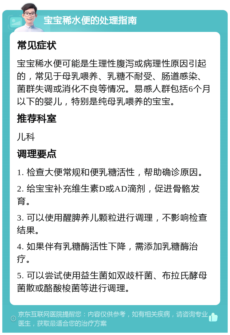 宝宝稀水便的处理指南 常见症状 宝宝稀水便可能是生理性腹泻或病理性原因引起的，常见于母乳喂养、乳糖不耐受、肠道感染、菌群失调或消化不良等情况。易感人群包括6个月以下的婴儿，特别是纯母乳喂养的宝宝。 推荐科室 儿科 调理要点 1. 检查大便常规和便乳糖活性，帮助确诊原因。 2. 给宝宝补充维生素D或AD滴剂，促进骨骼发育。 3. 可以使用醒脾养儿颗粒进行调理，不影响检查结果。 4. 如果伴有乳糖酶活性下降，需添加乳糖酶治疗。 5. 可以尝试使用益生菌如双歧杆菌、布拉氏酵母菌散或酪酸梭菌等进行调理。