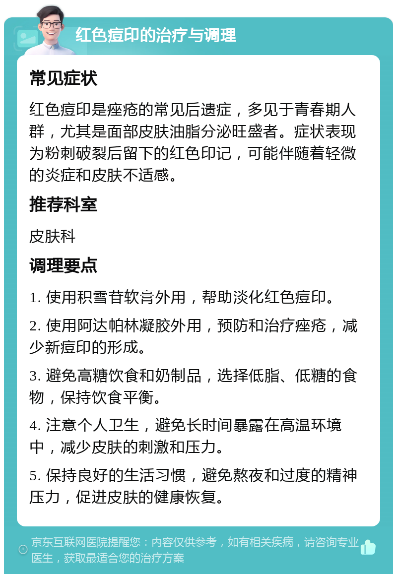 红色痘印的治疗与调理 常见症状 红色痘印是痤疮的常见后遗症，多见于青春期人群，尤其是面部皮肤油脂分泌旺盛者。症状表现为粉刺破裂后留下的红色印记，可能伴随着轻微的炎症和皮肤不适感。 推荐科室 皮肤科 调理要点 1. 使用积雪苷软膏外用，帮助淡化红色痘印。 2. 使用阿达帕林凝胶外用，预防和治疗痤疮，减少新痘印的形成。 3. 避免高糖饮食和奶制品，选择低脂、低糖的食物，保持饮食平衡。 4. 注意个人卫生，避免长时间暴露在高温环境中，减少皮肤的刺激和压力。 5. 保持良好的生活习惯，避免熬夜和过度的精神压力，促进皮肤的健康恢复。