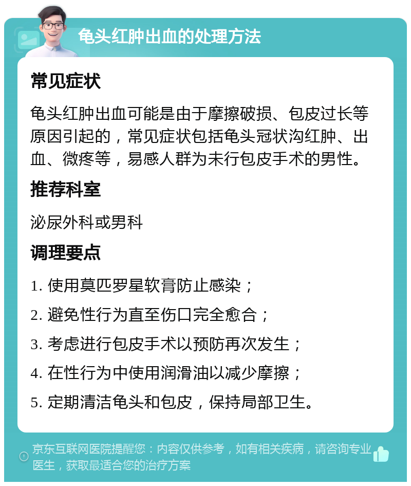 龟头红肿出血的处理方法 常见症状 龟头红肿出血可能是由于摩擦破损、包皮过长等原因引起的，常见症状包括龟头冠状沟红肿、出血、微疼等，易感人群为未行包皮手术的男性。 推荐科室 泌尿外科或男科 调理要点 1. 使用莫匹罗星软膏防止感染； 2. 避免性行为直至伤口完全愈合； 3. 考虑进行包皮手术以预防再次发生； 4. 在性行为中使用润滑油以减少摩擦； 5. 定期清洁龟头和包皮，保持局部卫生。