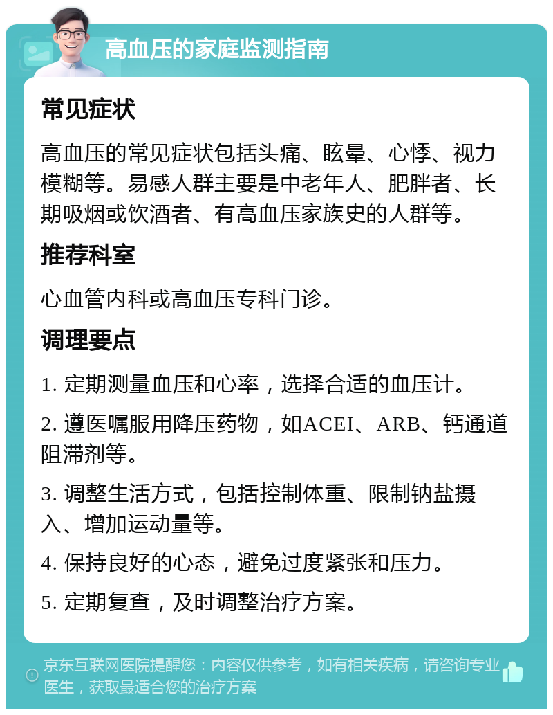 高血压的家庭监测指南 常见症状 高血压的常见症状包括头痛、眩晕、心悸、视力模糊等。易感人群主要是中老年人、肥胖者、长期吸烟或饮酒者、有高血压家族史的人群等。 推荐科室 心血管内科或高血压专科门诊。 调理要点 1. 定期测量血压和心率，选择合适的血压计。 2. 遵医嘱服用降压药物，如ACEI、ARB、钙通道阻滞剂等。 3. 调整生活方式，包括控制体重、限制钠盐摄入、增加运动量等。 4. 保持良好的心态，避免过度紧张和压力。 5. 定期复查，及时调整治疗方案。