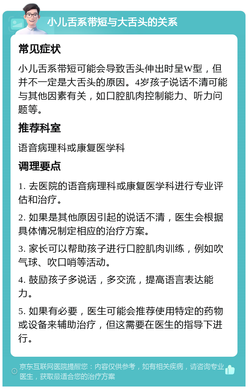 小儿舌系带短与大舌头的关系 常见症状 小儿舌系带短可能会导致舌头伸出时呈W型，但并不一定是大舌头的原因。4岁孩子说话不清可能与其他因素有关，如口腔肌肉控制能力、听力问题等。 推荐科室 语音病理科或康复医学科 调理要点 1. 去医院的语音病理科或康复医学科进行专业评估和治疗。 2. 如果是其他原因引起的说话不清，医生会根据具体情况制定相应的治疗方案。 3. 家长可以帮助孩子进行口腔肌肉训练，例如吹气球、吹口哨等活动。 4. 鼓励孩子多说话，多交流，提高语言表达能力。 5. 如果有必要，医生可能会推荐使用特定的药物或设备来辅助治疗，但这需要在医生的指导下进行。