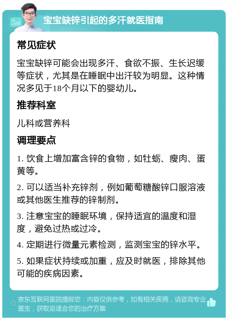 宝宝缺锌引起的多汗就医指南 常见症状 宝宝缺锌可能会出现多汗、食欲不振、生长迟缓等症状，尤其是在睡眠中出汗较为明显。这种情况多见于18个月以下的婴幼儿。 推荐科室 儿科或营养科 调理要点 1. 饮食上增加富含锌的食物，如牡蛎、瘦肉、蛋黄等。 2. 可以适当补充锌剂，例如葡萄糖酸锌口服溶液或其他医生推荐的锌制剂。 3. 注意宝宝的睡眠环境，保持适宜的温度和湿度，避免过热或过冷。 4. 定期进行微量元素检测，监测宝宝的锌水平。 5. 如果症状持续或加重，应及时就医，排除其他可能的疾病因素。