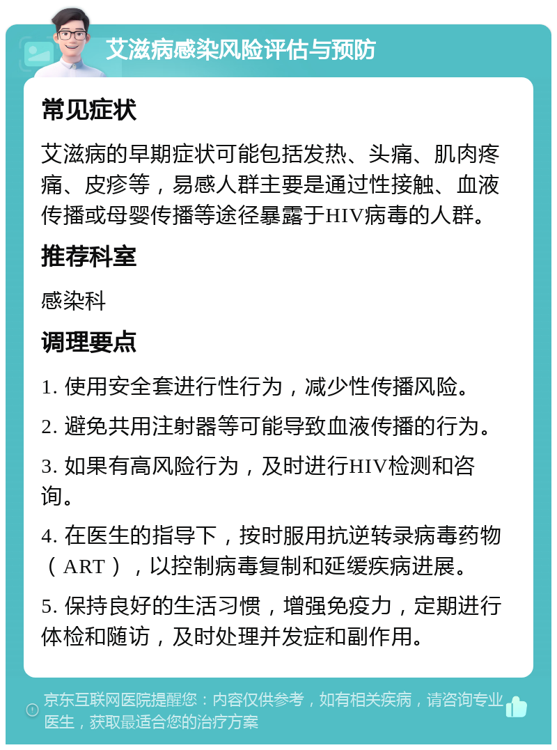 艾滋病感染风险评估与预防 常见症状 艾滋病的早期症状可能包括发热、头痛、肌肉疼痛、皮疹等，易感人群主要是通过性接触、血液传播或母婴传播等途径暴露于HIV病毒的人群。 推荐科室 感染科 调理要点 1. 使用安全套进行性行为，减少性传播风险。 2. 避免共用注射器等可能导致血液传播的行为。 3. 如果有高风险行为，及时进行HIV检测和咨询。 4. 在医生的指导下，按时服用抗逆转录病毒药物（ART），以控制病毒复制和延缓疾病进展。 5. 保持良好的生活习惯，增强免疫力，定期进行体检和随访，及时处理并发症和副作用。