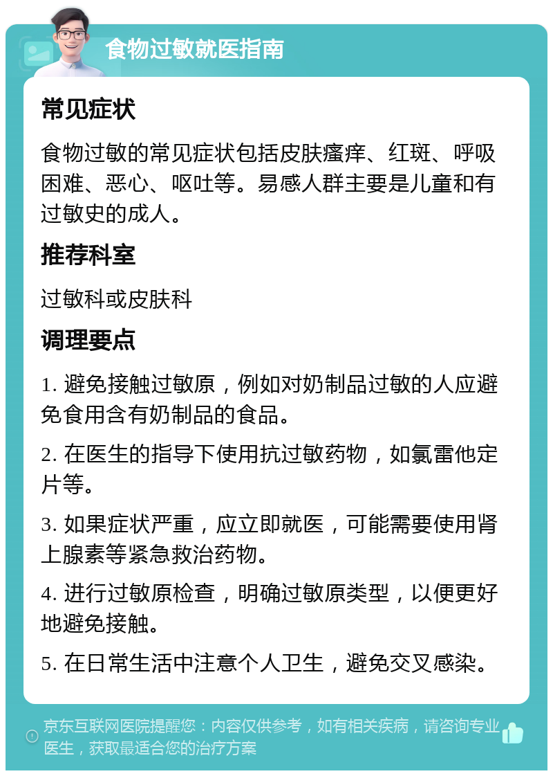 食物过敏就医指南 常见症状 食物过敏的常见症状包括皮肤瘙痒、红斑、呼吸困难、恶心、呕吐等。易感人群主要是儿童和有过敏史的成人。 推荐科室 过敏科或皮肤科 调理要点 1. 避免接触过敏原，例如对奶制品过敏的人应避免食用含有奶制品的食品。 2. 在医生的指导下使用抗过敏药物，如氯雷他定片等。 3. 如果症状严重，应立即就医，可能需要使用肾上腺素等紧急救治药物。 4. 进行过敏原检查，明确过敏原类型，以便更好地避免接触。 5. 在日常生活中注意个人卫生，避免交叉感染。