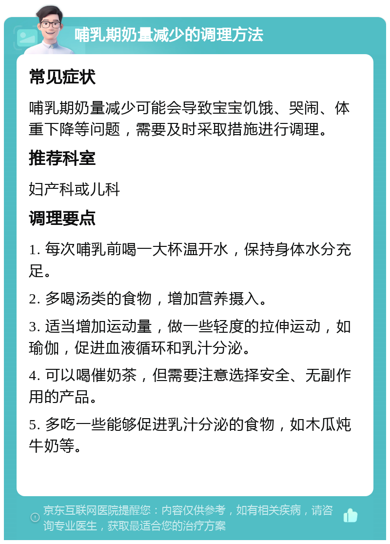 哺乳期奶量减少的调理方法 常见症状 哺乳期奶量减少可能会导致宝宝饥饿、哭闹、体重下降等问题，需要及时采取措施进行调理。 推荐科室 妇产科或儿科 调理要点 1. 每次哺乳前喝一大杯温开水，保持身体水分充足。 2. 多喝汤类的食物，增加营养摄入。 3. 适当增加运动量，做一些轻度的拉伸运动，如瑜伽，促进血液循环和乳汁分泌。 4. 可以喝催奶茶，但需要注意选择安全、无副作用的产品。 5. 多吃一些能够促进乳汁分泌的食物，如木瓜炖牛奶等。