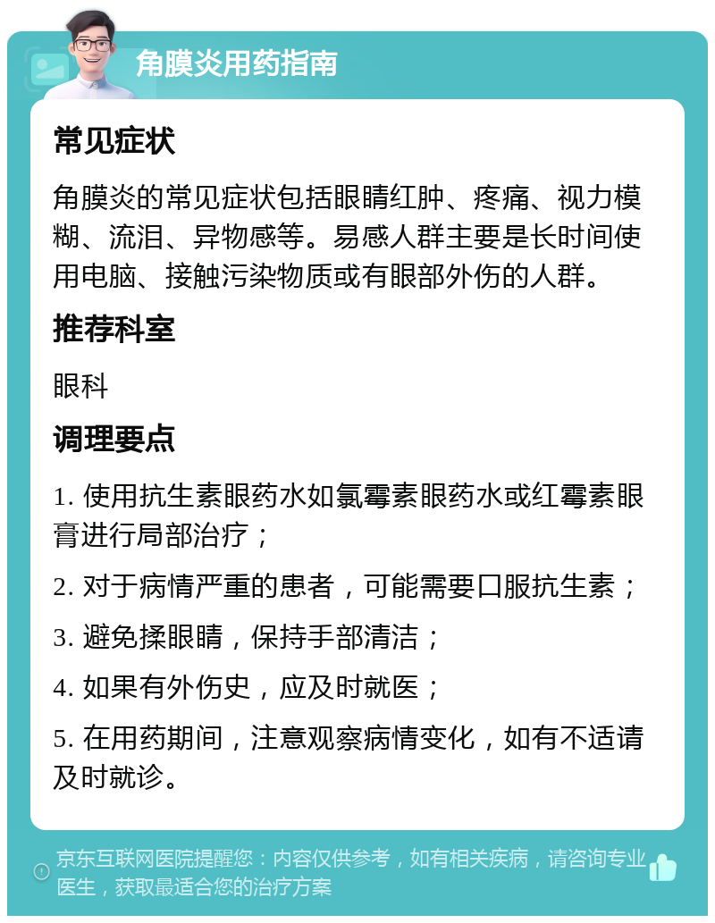 角膜炎用药指南 常见症状 角膜炎的常见症状包括眼睛红肿、疼痛、视力模糊、流泪、异物感等。易感人群主要是长时间使用电脑、接触污染物质或有眼部外伤的人群。 推荐科室 眼科 调理要点 1. 使用抗生素眼药水如氯霉素眼药水或红霉素眼膏进行局部治疗； 2. 对于病情严重的患者，可能需要口服抗生素； 3. 避免揉眼睛，保持手部清洁； 4. 如果有外伤史，应及时就医； 5. 在用药期间，注意观察病情变化，如有不适请及时就诊。