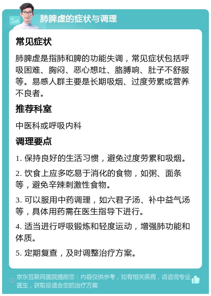 肺脾虚的症状与调理 常见症状 肺脾虚是指肺和脾的功能失调，常见症状包括呼吸困难、胸闷、恶心想吐、胳膊响、肚子不舒服等。易感人群主要是长期吸烟、过度劳累或营养不良者。 推荐科室 中医科或呼吸内科 调理要点 1. 保持良好的生活习惯，避免过度劳累和吸烟。 2. 饮食上应多吃易于消化的食物，如粥、面条等，避免辛辣刺激性食物。 3. 可以服用中药调理，如六君子汤、补中益气汤等，具体用药需在医生指导下进行。 4. 适当进行呼吸锻炼和轻度运动，增强肺功能和体质。 5. 定期复查，及时调整治疗方案。