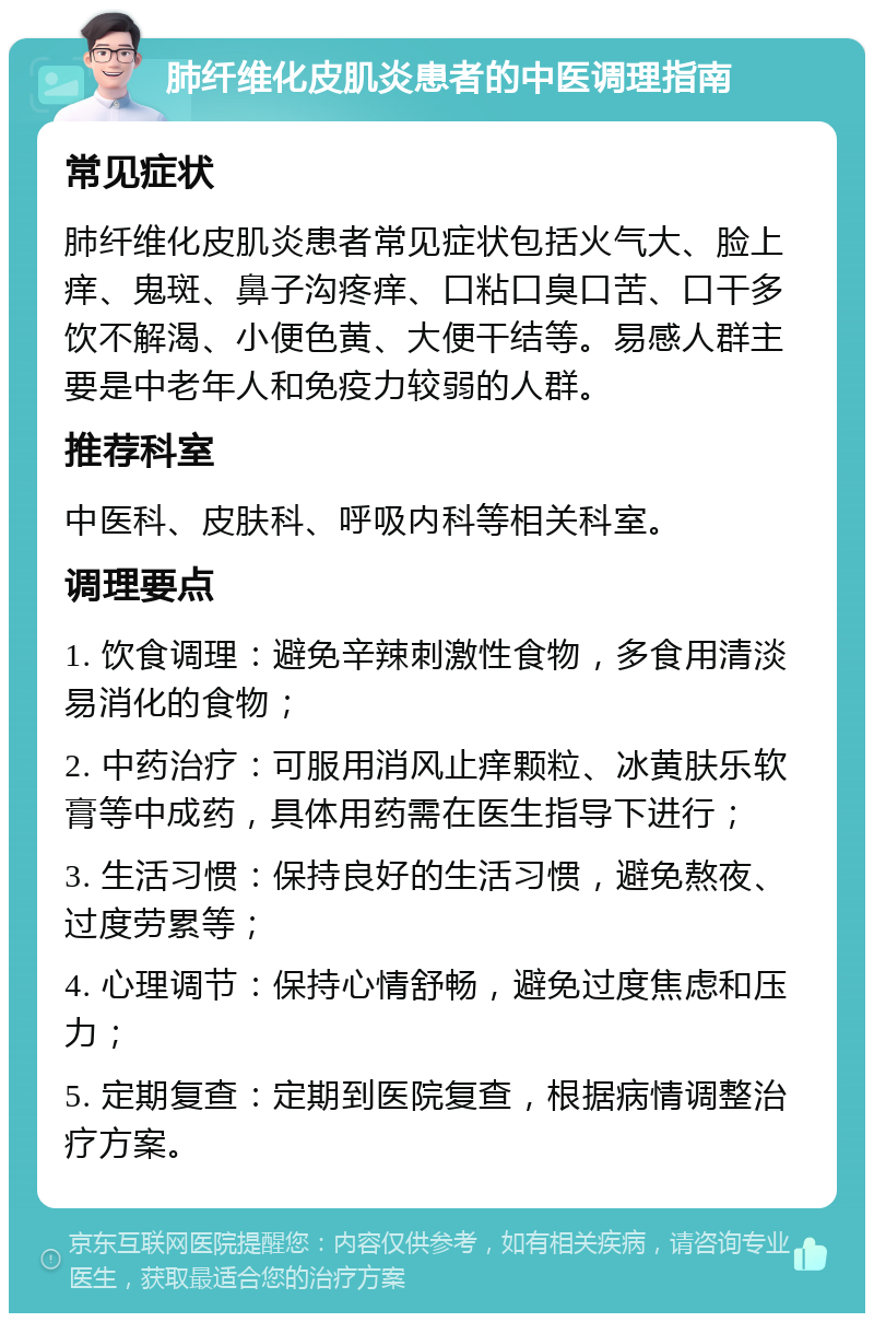 肺纤维化皮肌炎患者的中医调理指南 常见症状 肺纤维化皮肌炎患者常见症状包括火气大、脸上痒、鬼斑、鼻子沟疼痒、口粘口臭口苦、口干多饮不解渴、小便色黄、大便干结等。易感人群主要是中老年人和免疫力较弱的人群。 推荐科室 中医科、皮肤科、呼吸内科等相关科室。 调理要点 1. 饮食调理：避免辛辣刺激性食物，多食用清淡易消化的食物； 2. 中药治疗：可服用消风止痒颗粒、冰黄肤乐软膏等中成药，具体用药需在医生指导下进行； 3. 生活习惯：保持良好的生活习惯，避免熬夜、过度劳累等； 4. 心理调节：保持心情舒畅，避免过度焦虑和压力； 5. 定期复查：定期到医院复查，根据病情调整治疗方案。