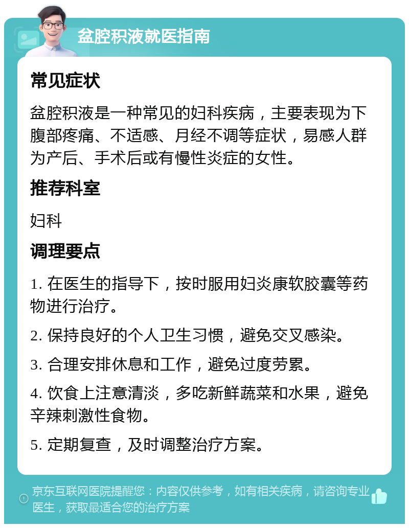 盆腔积液就医指南 常见症状 盆腔积液是一种常见的妇科疾病，主要表现为下腹部疼痛、不适感、月经不调等症状，易感人群为产后、手术后或有慢性炎症的女性。 推荐科室 妇科 调理要点 1. 在医生的指导下，按时服用妇炎康软胶囊等药物进行治疗。 2. 保持良好的个人卫生习惯，避免交叉感染。 3. 合理安排休息和工作，避免过度劳累。 4. 饮食上注意清淡，多吃新鲜蔬菜和水果，避免辛辣刺激性食物。 5. 定期复查，及时调整治疗方案。