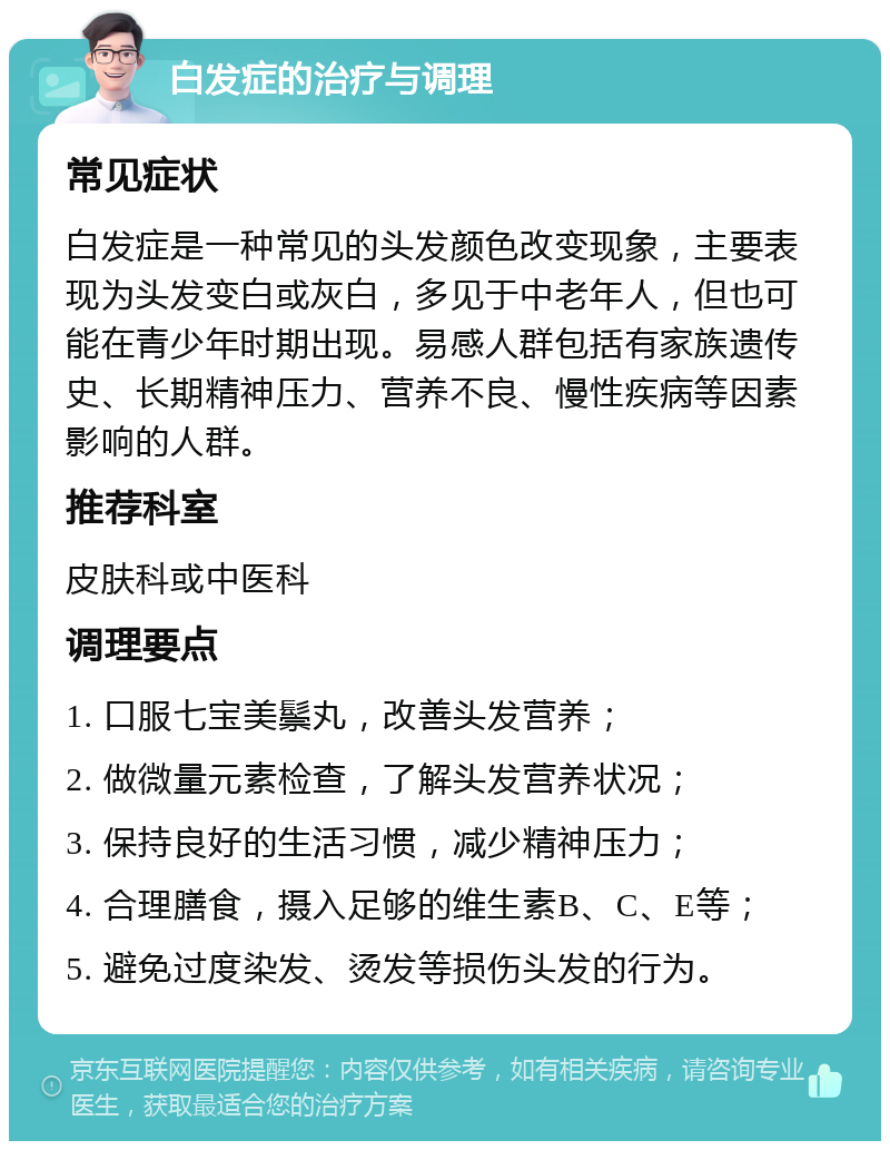 白发症的治疗与调理 常见症状 白发症是一种常见的头发颜色改变现象，主要表现为头发变白或灰白，多见于中老年人，但也可能在青少年时期出现。易感人群包括有家族遗传史、长期精神压力、营养不良、慢性疾病等因素影响的人群。 推荐科室 皮肤科或中医科 调理要点 1. 口服七宝美鬃丸，改善头发营养； 2. 做微量元素检查，了解头发营养状况； 3. 保持良好的生活习惯，减少精神压力； 4. 合理膳食，摄入足够的维生素B、C、E等； 5. 避免过度染发、烫发等损伤头发的行为。