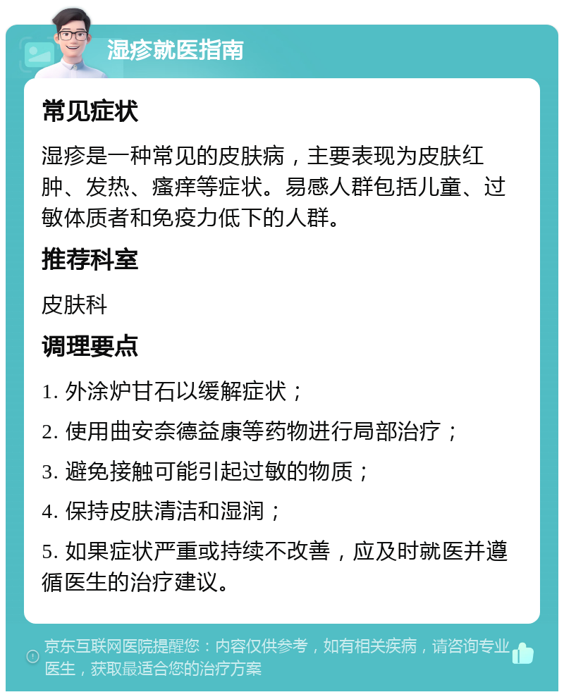 湿疹就医指南 常见症状 湿疹是一种常见的皮肤病，主要表现为皮肤红肿、发热、瘙痒等症状。易感人群包括儿童、过敏体质者和免疫力低下的人群。 推荐科室 皮肤科 调理要点 1. 外涂炉甘石以缓解症状； 2. 使用曲安奈德益康等药物进行局部治疗； 3. 避免接触可能引起过敏的物质； 4. 保持皮肤清洁和湿润； 5. 如果症状严重或持续不改善，应及时就医并遵循医生的治疗建议。