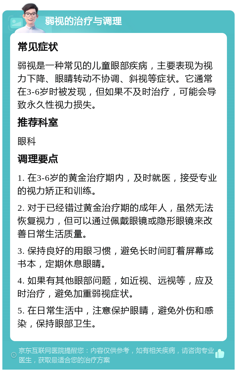 弱视的治疗与调理 常见症状 弱视是一种常见的儿童眼部疾病，主要表现为视力下降、眼睛转动不协调、斜视等症状。它通常在3-6岁时被发现，但如果不及时治疗，可能会导致永久性视力损失。 推荐科室 眼科 调理要点 1. 在3-6岁的黄金治疗期内，及时就医，接受专业的视力矫正和训练。 2. 对于已经错过黄金治疗期的成年人，虽然无法恢复视力，但可以通过佩戴眼镜或隐形眼镜来改善日常生活质量。 3. 保持良好的用眼习惯，避免长时间盯着屏幕或书本，定期休息眼睛。 4. 如果有其他眼部问题，如近视、远视等，应及时治疗，避免加重弱视症状。 5. 在日常生活中，注意保护眼睛，避免外伤和感染，保持眼部卫生。