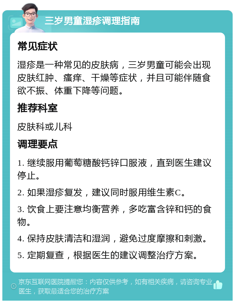 三岁男童湿疹调理指南 常见症状 湿疹是一种常见的皮肤病，三岁男童可能会出现皮肤红肿、瘙痒、干燥等症状，并且可能伴随食欲不振、体重下降等问题。 推荐科室 皮肤科或儿科 调理要点 1. 继续服用葡萄糖酸钙锌口服液，直到医生建议停止。 2. 如果湿疹复发，建议同时服用维生素C。 3. 饮食上要注意均衡营养，多吃富含锌和钙的食物。 4. 保持皮肤清洁和湿润，避免过度摩擦和刺激。 5. 定期复查，根据医生的建议调整治疗方案。