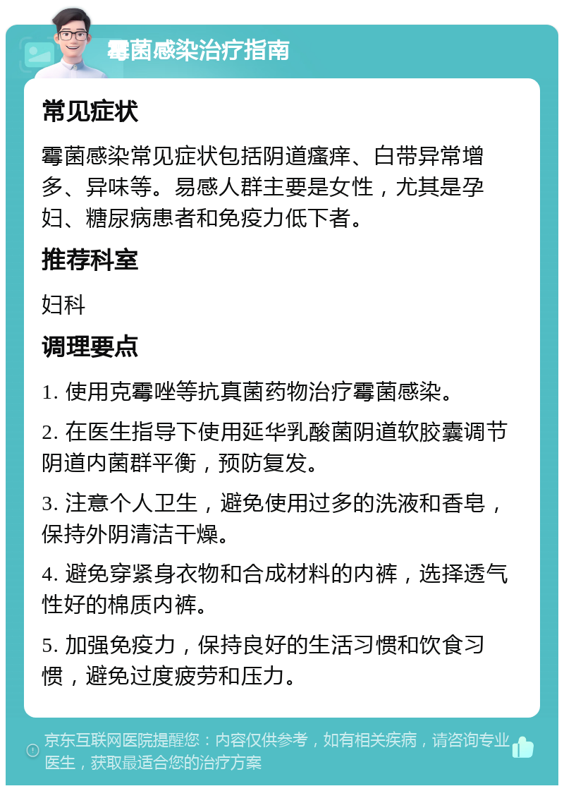 霉菌感染治疗指南 常见症状 霉菌感染常见症状包括阴道瘙痒、白带异常增多、异味等。易感人群主要是女性，尤其是孕妇、糖尿病患者和免疫力低下者。 推荐科室 妇科 调理要点 1. 使用克霉唑等抗真菌药物治疗霉菌感染。 2. 在医生指导下使用延华乳酸菌阴道软胶囊调节阴道内菌群平衡，预防复发。 3. 注意个人卫生，避免使用过多的洗液和香皂，保持外阴清洁干燥。 4. 避免穿紧身衣物和合成材料的内裤，选择透气性好的棉质内裤。 5. 加强免疫力，保持良好的生活习惯和饮食习惯，避免过度疲劳和压力。