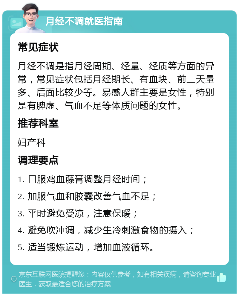 月经不调就医指南 常见症状 月经不调是指月经周期、经量、经质等方面的异常，常见症状包括月经期长、有血块、前三天量多、后面比较少等。易感人群主要是女性，特别是有脾虚、气血不足等体质问题的女性。 推荐科室 妇产科 调理要点 1. 口服鸡血藤膏调整月经时间； 2. 加服气血和胶囊改善气血不足； 3. 平时避免受凉，注意保暖； 4. 避免吹冲调，减少生冷刺激食物的摄入； 5. 适当锻炼运动，增加血液循环。