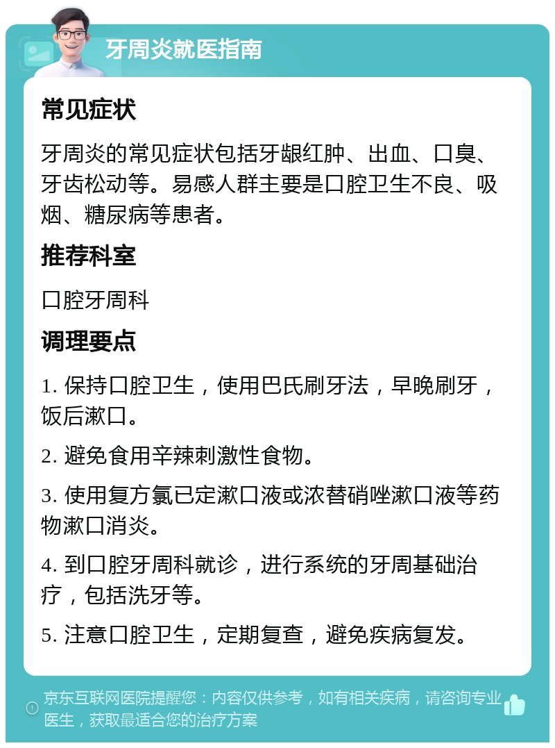 牙周炎就医指南 常见症状 牙周炎的常见症状包括牙龈红肿、出血、口臭、牙齿松动等。易感人群主要是口腔卫生不良、吸烟、糖尿病等患者。 推荐科室 口腔牙周科 调理要点 1. 保持口腔卫生，使用巴氏刷牙法，早晚刷牙，饭后漱口。 2. 避免食用辛辣刺激性食物。 3. 使用复方氯已定漱口液或浓替硝唑漱口液等药物漱口消炎。 4. 到口腔牙周科就诊，进行系统的牙周基础治疗，包括洗牙等。 5. 注意口腔卫生，定期复查，避免疾病复发。