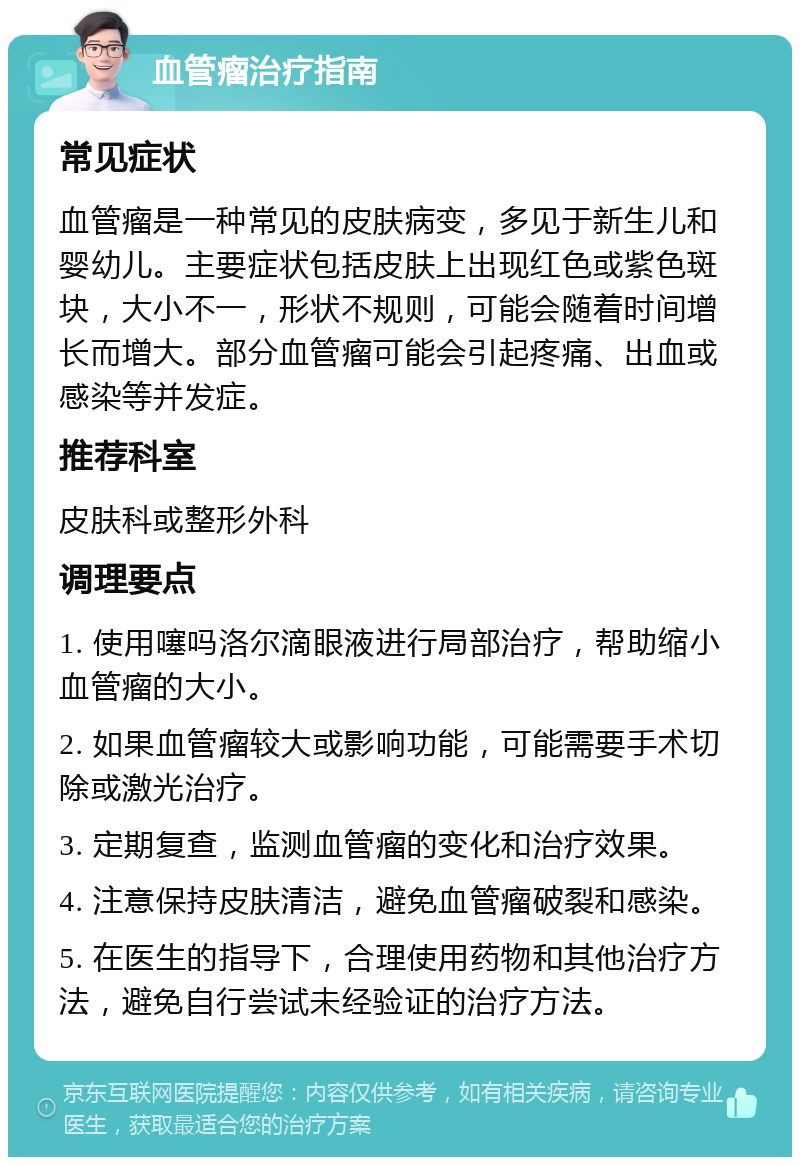 血管瘤治疗指南 常见症状 血管瘤是一种常见的皮肤病变，多见于新生儿和婴幼儿。主要症状包括皮肤上出现红色或紫色斑块，大小不一，形状不规则，可能会随着时间增长而增大。部分血管瘤可能会引起疼痛、出血或感染等并发症。 推荐科室 皮肤科或整形外科 调理要点 1. 使用噻吗洛尔滴眼液进行局部治疗，帮助缩小血管瘤的大小。 2. 如果血管瘤较大或影响功能，可能需要手术切除或激光治疗。 3. 定期复查，监测血管瘤的变化和治疗效果。 4. 注意保持皮肤清洁，避免血管瘤破裂和感染。 5. 在医生的指导下，合理使用药物和其他治疗方法，避免自行尝试未经验证的治疗方法。