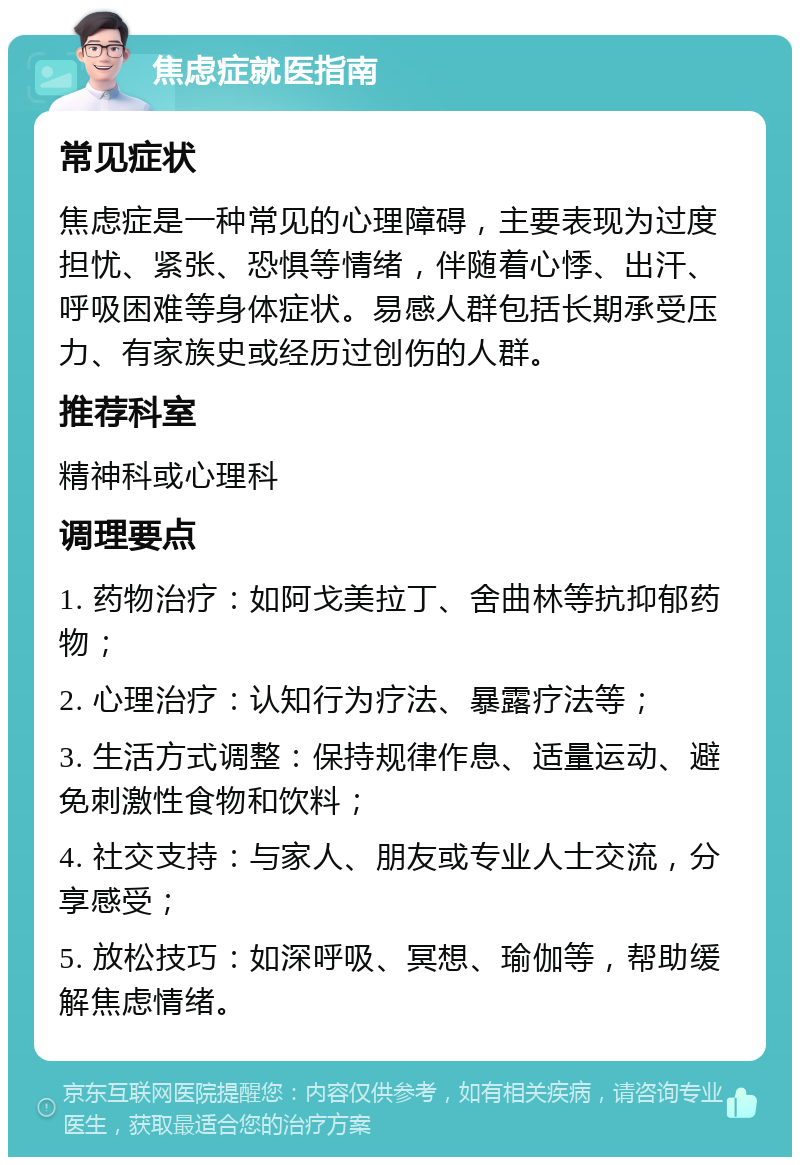 焦虑症就医指南 常见症状 焦虑症是一种常见的心理障碍，主要表现为过度担忧、紧张、恐惧等情绪，伴随着心悸、出汗、呼吸困难等身体症状。易感人群包括长期承受压力、有家族史或经历过创伤的人群。 推荐科室 精神科或心理科 调理要点 1. 药物治疗：如阿戈美拉丁、舍曲林等抗抑郁药物； 2. 心理治疗：认知行为疗法、暴露疗法等； 3. 生活方式调整：保持规律作息、适量运动、避免刺激性食物和饮料； 4. 社交支持：与家人、朋友或专业人士交流，分享感受； 5. 放松技巧：如深呼吸、冥想、瑜伽等，帮助缓解焦虑情绪。