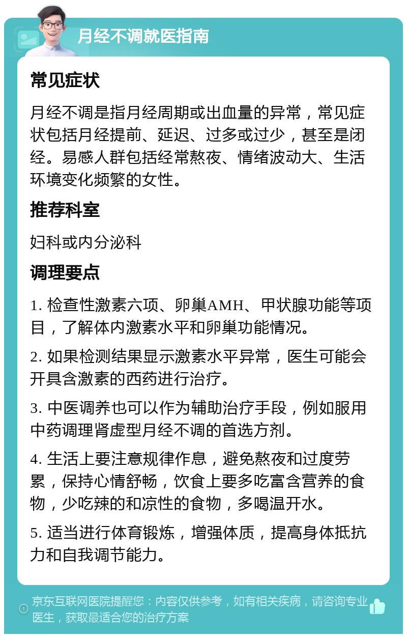 月经不调就医指南 常见症状 月经不调是指月经周期或出血量的异常，常见症状包括月经提前、延迟、过多或过少，甚至是闭经。易感人群包括经常熬夜、情绪波动大、生活环境变化频繁的女性。 推荐科室 妇科或内分泌科 调理要点 1. 检查性激素六项、卵巢AMH、甲状腺功能等项目，了解体内激素水平和卵巢功能情况。 2. 如果检测结果显示激素水平异常，医生可能会开具含激素的西药进行治疗。 3. 中医调养也可以作为辅助治疗手段，例如服用中药调理肾虚型月经不调的首选方剂。 4. 生活上要注意规律作息，避免熬夜和过度劳累，保持心情舒畅，饮食上要多吃富含营养的食物，少吃辣的和凉性的食物，多喝温开水。 5. 适当进行体育锻炼，增强体质，提高身体抵抗力和自我调节能力。