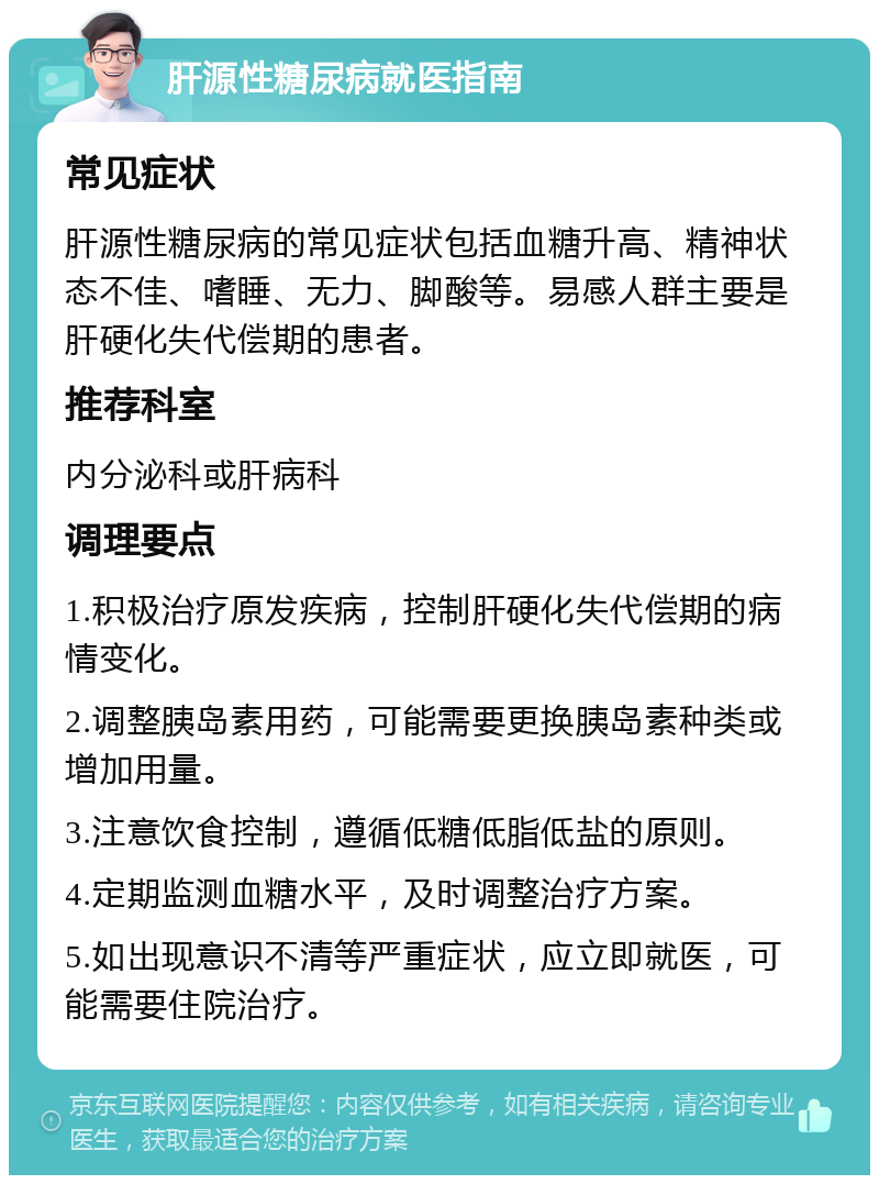 肝源性糖尿病就医指南 常见症状 肝源性糖尿病的常见症状包括血糖升高、精神状态不佳、嗜睡、无力、脚酸等。易感人群主要是肝硬化失代偿期的患者。 推荐科室 内分泌科或肝病科 调理要点 1.积极治疗原发疾病，控制肝硬化失代偿期的病情变化。 2.调整胰岛素用药，可能需要更换胰岛素种类或增加用量。 3.注意饮食控制，遵循低糖低脂低盐的原则。 4.定期监测血糖水平，及时调整治疗方案。 5.如出现意识不清等严重症状，应立即就医，可能需要住院治疗。