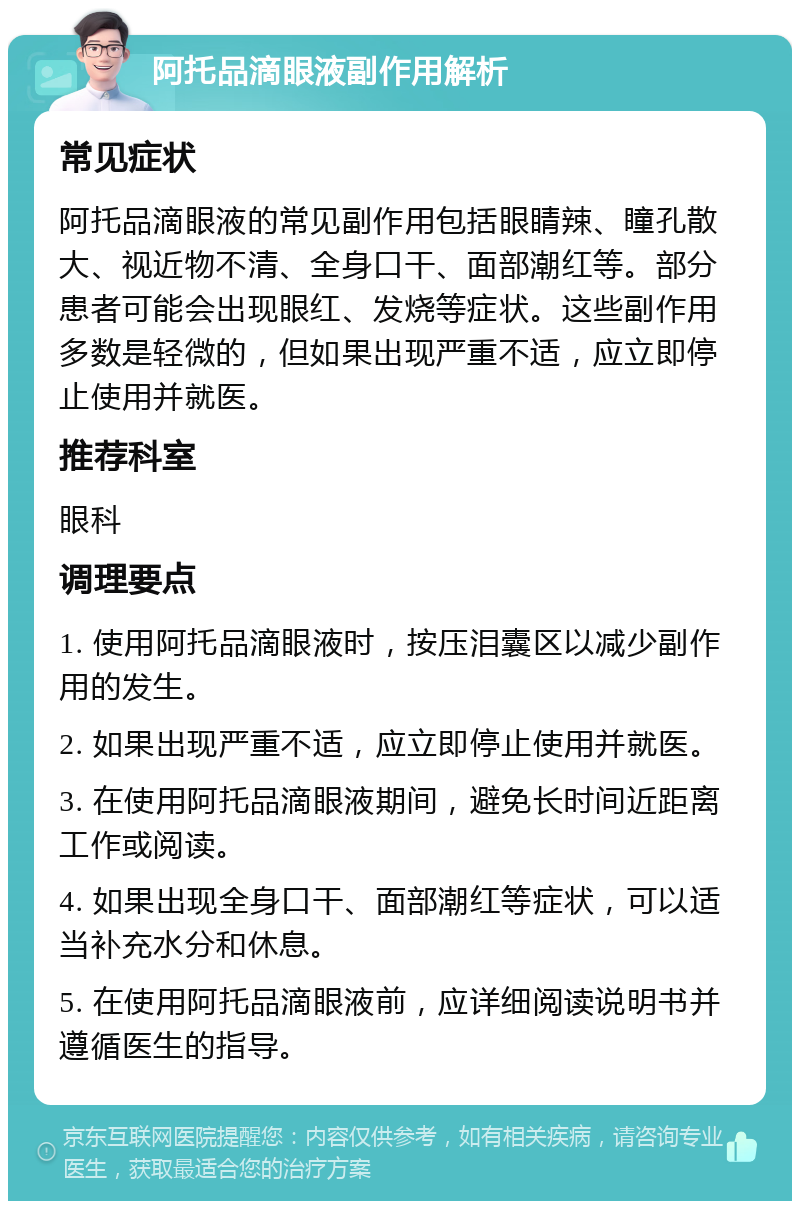 阿托品滴眼液副作用解析 常见症状 阿托品滴眼液的常见副作用包括眼睛辣、瞳孔散大、视近物不清、全身口干、面部潮红等。部分患者可能会出现眼红、发烧等症状。这些副作用多数是轻微的，但如果出现严重不适，应立即停止使用并就医。 推荐科室 眼科 调理要点 1. 使用阿托品滴眼液时，按压泪囊区以减少副作用的发生。 2. 如果出现严重不适，应立即停止使用并就医。 3. 在使用阿托品滴眼液期间，避免长时间近距离工作或阅读。 4. 如果出现全身口干、面部潮红等症状，可以适当补充水分和休息。 5. 在使用阿托品滴眼液前，应详细阅读说明书并遵循医生的指导。