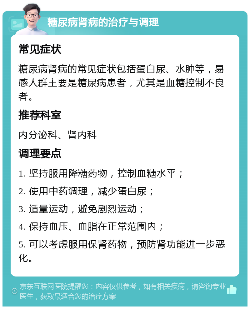 糖尿病肾病的治疗与调理 常见症状 糖尿病肾病的常见症状包括蛋白尿、水肿等，易感人群主要是糖尿病患者，尤其是血糖控制不良者。 推荐科室 内分泌科、肾内科 调理要点 1. 坚持服用降糖药物，控制血糖水平； 2. 使用中药调理，减少蛋白尿； 3. 适量运动，避免剧烈运动； 4. 保持血压、血脂在正常范围内； 5. 可以考虑服用保肾药物，预防肾功能进一步恶化。