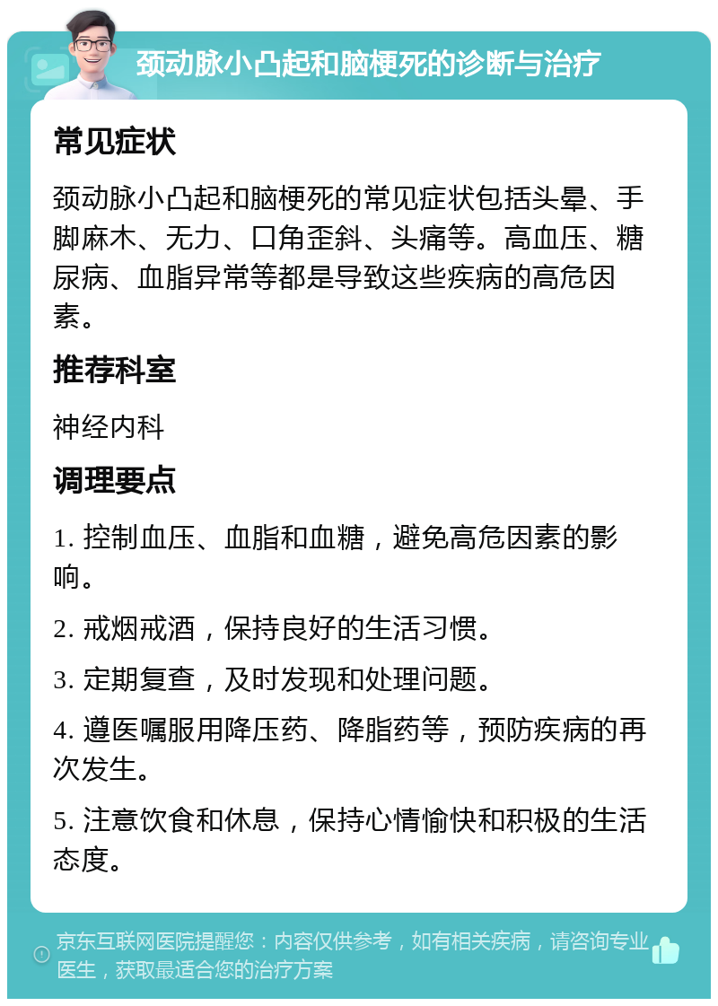 颈动脉小凸起和脑梗死的诊断与治疗 常见症状 颈动脉小凸起和脑梗死的常见症状包括头晕、手脚麻木、无力、口角歪斜、头痛等。高血压、糖尿病、血脂异常等都是导致这些疾病的高危因素。 推荐科室 神经内科 调理要点 1. 控制血压、血脂和血糖，避免高危因素的影响。 2. 戒烟戒酒，保持良好的生活习惯。 3. 定期复查，及时发现和处理问题。 4. 遵医嘱服用降压药、降脂药等，预防疾病的再次发生。 5. 注意饮食和休息，保持心情愉快和积极的生活态度。